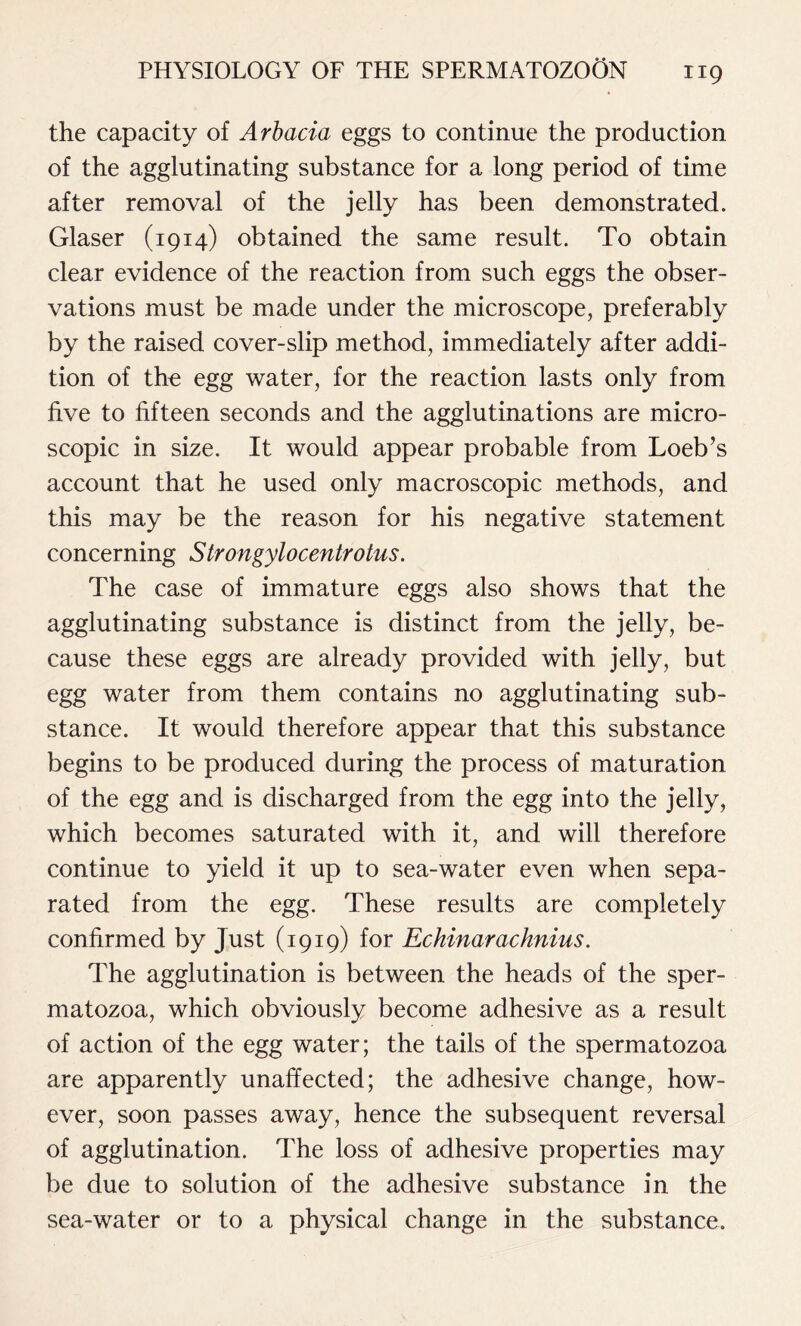 the capacity of Arbacia eggs to continue the production of the agglutinating substance for a long period of time after removal of the jelly has been demonstrated. Glaser (1914) obtained the same result. To obtain clear evidence of the reaction from such eggs the obser- vations must be made under the microscope, preferably by the raised cover-slip method, immediately after addi- tion of tho egg water, for the reaction lasts only from five to fifteen seconds and the agglutinations are micro- scopic in size. It would appear probable from Loeb’s account that he used only macroscopic methods, and this may be the reason for his negative statement concerning Strongylocentrotus. The case of immature eggs also shows that the agglutinating substance is distinct from the jelly, be- cause these eggs are already provided with jelly, but egg water from them contains no agglutinating sub- stance. It would therefore appear that this substance begins to be produced during the process of maturation of the egg and is discharged from the egg into the jelly, which becomes saturated with it, and will therefore continue to yield it up to sea-water even when sepa- rated from the egg. These results are completely confirmed by Just (1919) for Echinarachnius. The agglutination is between the heads of the sper- matozoa, which obviously become adhesive as a result of action of the egg water; the tails of the spermatozoa are apparently unaffected; the adhesive change, how- ever, soon passes away, hence the subsequent reversal of agglutination. The loss of adhesive properties may be due to solution of the adhesive substance in the sea-water or to a physical change in the substance.