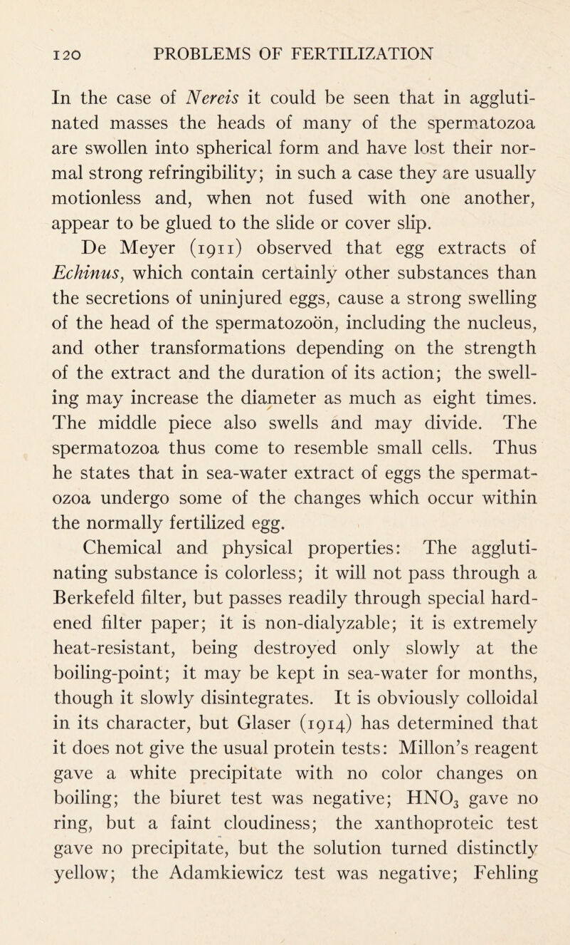 In the case of Nereis it could be seen that in aggluti- nated masses the heads of many of the spermatozoa are swollen into spherical form and have lost their nor- mal strong refringibility; in such a case they are usually motionless and, when not fused with one another, appear to be glued to the slide or cover slip. De Meyer (1911) observed that egg extracts of Echinus, which contain certainly other substances than the secretions of uninjured eggs, cause a strong swelling of the head of the spermatozoon, including the nucleus, and other transformations depending on the strength of the extract and the duration of its action; the swell- ing may increase the diameter as much as eight times. The middle piece also swells and may divide. The spermatozoa thus come to resemble small cells. Thus he states that in sea-water extract of eggs the spermat- ozoa undergo some of the changes which occur within the normally fertilized egg. Chemical and physical properties: The aggluti- nating substance is colorless; it will not pass through a Berkefeld filter, but passes readily through special hard- ened filter paper; it is non-dialyzable; it is extremely heat-resistant, being destroyed only slowly at the boiling-point; it may be kept in sea-water for months, though it slowly disintegrates. It is obviously colloidal in its character, but Glaser (1914) has determined that it does not give the usual protein tests: Millon’s reagent gave a white precipitate with no color changes on boiling; the biuret test was negative; HN03 gave no ring, but a faint cloudiness; the xanthoproteic test gave no precipitate, but the solution turned distinctly yellow; the Adamkiewicz test was negative; Fehling