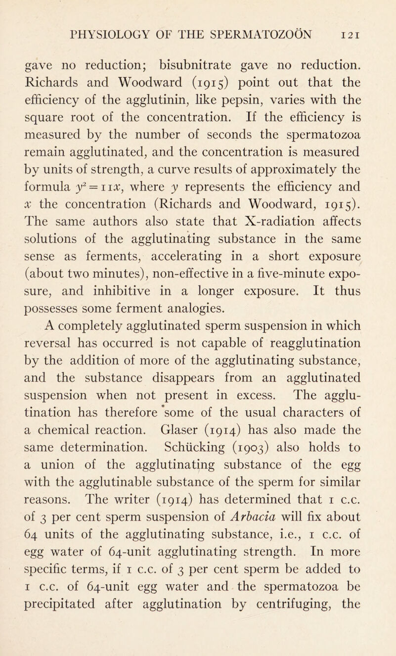 gave no reduction; bisubnitrate gave no reduction. Richards and Woodward (1915) point out that the efficiency of the agglutinin, like pepsin, varies with the square root of the concentration. If the efficiency is measured by the number of seconds the spermatozoa remain agglutinated, and the concentration is measured by units of strength, a curve results of approximately the formula y2 = 1 ix, where y represents the efficiency and x the concentration (Richards and Woodward, 1915). The same authors also state that X-radiation affects solutions of the agglutinating substance in the same sense as ferments, accelerating in a short exposure (about two minutes), non-effective in a five-minute expo- sure, and inhibitive in a longer exposure. It thus possesses some ferment analogies. A completely agglutinated sperm suspension in which reversal has occurred is not capable of reagglutination by the addition of more of the agglutinating substance, and the substance disappears from an agglutinated suspension when not present in excess. The agglu- tination has therefore ’some of the usual characters of a chemical reaction. Glaser (1914) has also made the same determination. Schiicking (1903) also holds to a union of the agglutinating substance of the egg with the agglutinable substance of the sperm for similar reasons. The writer (1914) has determined that 1 c.c. of 3 per cent sperm suspension of Arbacia will fix about 64 units of the agglutinating substance, i.e., 1 c.c. of egg water of 64-unit agglutinating strength. In more specific terms, if 1 c.c. of 3 per cent sperm be added to 1 c.c. of 64-unit egg water and the spermatozoa be precipitated after agglutination by centrifuging, the