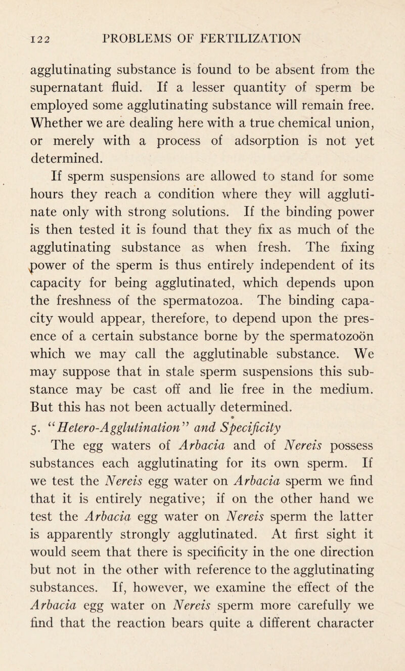 agglutinating substance is found to be absent from the supernatant fluid. If a lesser quantity of sperm be employed some agglutinating substance will remain free. Whether we are dealing here with a true chemical union, or merely with a process of adsorption is not yet determined. If sperm suspensions are allowed to stand for some hours they reach a condition where they will aggluti- nate only with strong solutions. If the binding power is then tested it is found that they fix as much of the agglutinating substance as when fresh. The fixing power of the sperm is thus entirely independent of its capacity for being agglutinated, which depends upon the freshness of the spermatozoa. The binding capa- city would appear, therefore, to depend upon the pres- ence of a certain substance borne by the spermatozoon which we may call the agglutinable substance. We may suppose that in stale sperm suspensions this sub- stance may be cast off and lie free in the medium. But this has not been actually determined. 5. “Hetero-Agglutination” and Specificity The egg waters of Arbacia and of Nereis possess substances each agglutinating for its own sperm. If we test the Nereis egg water on Arbacia sperm we find that it is entirely negative; if on the other hand we test the Arbacia egg water on Nereis sperm the latter is apparently strongly agglutinated. At first sight it would seem that there is specificity in the one direction but not in the other with reference to the agglutinating substances. If, however, we examine the effect of the Arbacia egg water on Nereis sperm more carefully we find that the reaction bears quite a different character