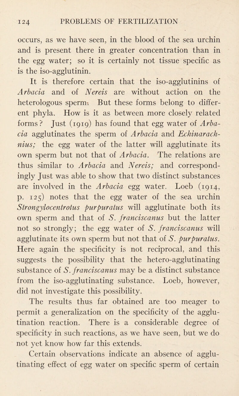 occurs, as we have seen, in the blood of the sea urchin and is present there in greater concentration than in the egg water; so it is certainly not tissue specific as is the iso-agglutinin. It is therefore certain that the iso-agglutinins of Arbacia and of Nereis are without action on the heterologous sperim But these forms belong to differ- ent phyla. How is it as between more closely related forms? Just (1919) has found that egg water of Arba- cia agglutinates the sperm of Arbacia and Echinarach- nius; the egg water of the latter will agglutinate its own sperm but not that of Arbacia. The relations are thus similar to Arbacia and Nereis; and correspond- ingly Just was able to show that two distinct substances are involved in the Arbacia egg water. Loeb (1914, p. 125) notes that the egg water of the sea urchin Strongylocentrotus purpuratus will agglutinate both its own sperm and that of S. franciscanus but the latter not so strongly; the egg water of S. franciscanus will agglutinate its own sperm but not that of S. purpuratus. Here again the specificity is not reciprocal, and this suggests the possibility that the hetero-agglutinating substance of S. franciscanus may be a distinct substance from the iso-agglutinating substance. Loeb, however, did not investigate this possibility. The results thus far obtained are too meager to permit a generalization on the specificity of the agglu- tination reaction. There is a considerable degree of specificity in such reactions, as we have seen, but we do not yet know how far this extends. Certain observations indicate an absence of agglu- tinating effect of egg water on specific sperm of certain