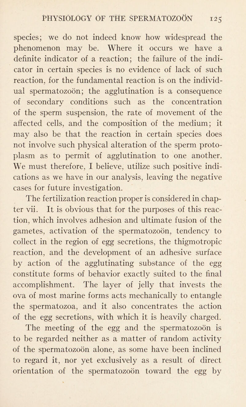 species; we do not indeed know how widespread the phenomenon may be. Where it occurs we have a definite indicator of a reaction; the failure of the indi- cator in certain species is no evidence of lack of such reaction, for the fundamental reaction is on the individ- ual spermatozoon; the agglutination is a consequence of secondary conditions such as the concentration of the sperm suspension, the rate of movement of the affected cells, and the composition of the medium; it may also be that the reaction in certain species does not involve such physical alteration of the sperm proto- plasm as to permit of agglutination to one another. We must therefore, I believe, utilize such positive indi- cations as we have in our analysis, leaving the negative cases for future investigation. The fertilization reaction proper is considered in chap- ter vii. It is obvious that for the purposes of this reac- tion, which involves adhesion and ultimate fusion of the gametes, activation of the spermatozoon, tendency to collect in the region of egg secretions, the thigmotropic reaction, and the development of an adhesive surface by action of the agglutinating substance of the egg constitute forms of behavior exactly suited to the final accomplishment. The layer of jelly that invests the ova of most marine forms acts mechanically to entangle the spermatozoa, and it also concentrates the action of the egg secretions, with which it is heavily charged. The meeting of the egg and the spermatozoon is to be regarded neither as a matter of random activity of the spermatozoon alone, as some have been inclined to regard it, nor yet exclusively as a result of direct orientation of the spermatozoon toward the egg by