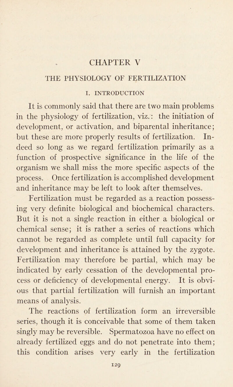 CHAPTER V THE PHYSIOLOGY OF FERTILIZATION I. INTRODUCTION It is commonly said that there are two main problems in the physiology of fertilization, viz.: the initiation of development, or activation, and biparental inheritance; but these are more properly results of fertilization. In- deed so long as we regard fertilization primarily as a function of prospective significance in the life of the organism we shall miss the more specific aspects of the process. Once fertilization is accomplished development and inheritance may be left to look after themselves. Fertilization must be regarded as a reaction possess- ing very definite biological and biochemical characters. But it is not a single reaction in either a biological or chemical sense; it is rather a series of reactions which cannot be regarded as complete until full capacity for development and inheritance is attained by the zygote. Fertilization may therefore be partial, which may be indicated by early cessation of the developmental pro- cess or deficiency of developmental energy. It is obvi- ous that partial fertilization will furnish an important means of analysis. The reactions of fertilization form an irreversible series, though it is conceivable that some of them taken singly may be reversible. Spermatozoa have no effect on already fertilized eggs and do not penetrate into them; this condition arises very early in the fertilization