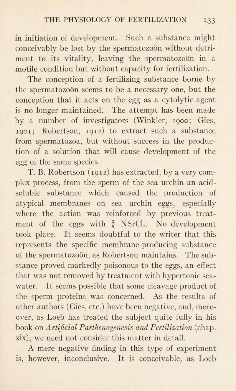 in initiation of development. Such a substance might conceivably be lost by the spermatozoon without detri- ment to its vitality, leaving the spermatozoon in a motile condition but without capacity for fertilization. The conception of a fertilizing substance borne by the spermatozoon seems to be a necessary one, but the conception that it acts on the egg as a cytolytic agent is no longer maintained. The attempt has been made by a number of investigators (Winkler, 1900; Gies, 1901; Robertson, 1912) to extract such a substance from spermatozoa, but without success in the produc- tion of a solution that will cause development of the egg of the same species. T. B. Robertson (1912) has extracted, by a very com- plex process, from the sperm of the sea urchin an acid- soluble substance which caused the production of atypical membranes on sea urchin eggs, especially where the action was reinforced by previous treat- ment of the eggs with f NSrCl2. No development took place. It seems doubtful to the writer that this represents the specific membrane-producing substance of the spermatozoon, as Robertson maintains. The sub- stance proved markedly poisonous to the eggs, an effect that was not removed by treatment with hypertonic sea- water. It seems possible that some cleavage product of the sperm proteins was concerned. As the results of other authors (Gies, etc.) have been negative, and, more- over, as Loeb has treated the subject quite fully in his book on Artificial Parthenogenesis and Fertilization (chap, xix), we need not consider this matter in detail. A mere negative finding in this type of experiment is, however, inconclusive. It is conceivable, as Loeb