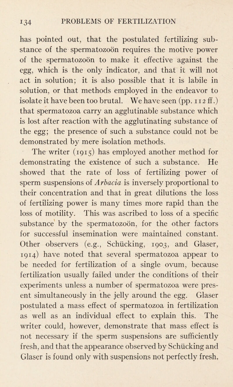 has pointed out, that the postulated fertilizing sub- stance of the spermatozoon requires the motive power of the spermatozoon to make it effective against the egg, which is the only indicator, and that it will not act in solution; it is also possible that it is labile in solution, or that methods employed in the endeavor to isolate it have been too brutal. We have seen (pp. 112 ff.) that spermatozoa carry an agglutinable substance which is lost after reaction with the agglutinating substance of the egg; the presence of such a substance could not be demonstrated by mere isolation methods. The writer (1915) has employed another method for demonstrating the existence of such a substance. He showed that the rate of loss of fertilizing power of sperm suspensions of Arbacia is inversely proportional to their concentration and that in great dilutions the loss of fertilizing power is many times more rapid than the loss of motility. This was ascribed to loss of a specific substance by the spermatozoon, for the other factors for successful insemination were maintained constant. Other observers (e.g., Schiicking, 1903, and Glaser, 1914) have noted that several spermatozoa appear to be needed for fertilization of a single ovum, because fertilization usually failed under the conditions of their experiments unless a number of spermatozoa were pres- ent simultaneously in the jelly around the egg. Glaser postulated a mass effect of spermatozoa in fertilization as well as an individual effect to explain this. The writer could, however, demonstrate that mass effect is not necessary if the sperm suspensions are sufficiently fresh, and that the appearance observed by Schiicking and Glaser is found only with suspensions not perfectly fresh,