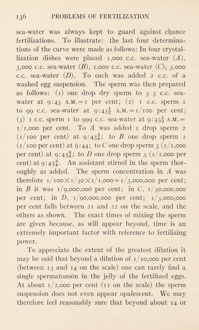 sea-water was always kept to guard against chance fertilizations. To illustrate: the last four determina- tions of the curve were made as follows: In four crystal- lization dishes were placed 1,000 c.c. sea-water (A), 3,000 c.c. sea-water (J5), 1,000 c.c. sea-water (C), 3,000 c.c. sea-water (D). To each was added 2 c.c. of a washed egg suspension. The sperm was then prepared as follows: (1) one drop dry sperm to 3.3 c.c. sea- water at 9:43 a.m. — 1 per cent; (2) 1 c.c. sperm 1 to 99 c.c. sea-water at 9:43! a.m. = 1/100 per cent; (3) 1 c.c. sperm 1 to 999 c.c. sea-water at 9:45! a.m. = 1/1,000 per cent. To A was added 1 drop sperm 2 (1/100 per cent) at 9:43!; to B one drop sperm 2 (1/100 per cent) at 9:44; to C one drop sperm 3 (1/1,000 per cent) at 9:45!; to D one drop sperm 3 (1/1,000 per cent) at 9:45!. An assistant stirred in the sperm thor- oughly as added. The sperm concentration in A was therefore 1/100X1/30X1/1,000 = 1/3,000,000 per cent; in B it was 1/9,000,000 per cent; in C, 1/30,000,000 per cent; in D, 1/90,000,000 per cent; 1/3,000,000 per cent falls between 21 and 22 on the scale, and the others as shown. The exact times of mixing the sperm are given because, as will appear beyond, time is an extremely important factor with reference to fertilizing power. To appreciate the extent of the greatest dilution it may be said that beyond a dilution of 1/10,000 per cent (between 13 and 14 on the scale) one can rarely find a single spermatozoon in the jelly of the fertilized eggs. At about 1/2,000 per cent (n on the scale) the sperm suspension does not even appear opalescent. We may therefore feel reasonably sure that beyond about 14 or