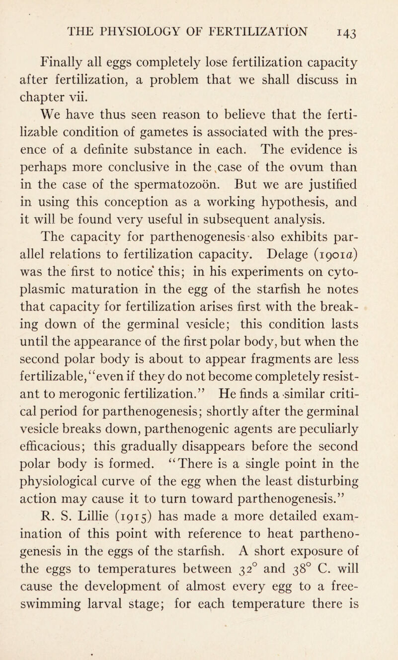 Finally all eggs completely lose fertilization capacity after fertilization, a problem that we shall discuss in chapter vii. We have thus seen reason to believe that the ferti- lizable condition of gametes is associated with the pres- ence of a definite substance in each. The evidence is perhaps more conclusive in the .case of the ovum than in the case of the spermatozoon. But we are justified in using this conception as a working hypothesis, and it will be found very useful in subsequent analysis. The capacity for parthenogenesis also exhibits par- allel relations to fertilization capacity. Delage (1901a) was the first to notice this; in his experiments on cyto- plasmic maturation in the egg of the starfish he notes that capacity for fertilization arises first with the break- ing down of the germinal vesicle; this condition lasts until the appearance of the first polar body, but when the second polar body is about to appear fragments are less fertilizable, “even if they do not become completely resist- ant to merogonic fertilization.” He finds a similar criti- cal period for parthenogenesis; shortly after the germinal vesicle breaks down, parthenogenic agents are peculiarly efficacious; this gradually disappears before the second polar body is formed. “There is a single point in the physiological curve of the egg when the least disturbing action may cause it to turn toward parthenogenesis.” R. S. Lillie (1915) has made a more detailed exam- ination of this point with reference to heat partheno- genesis in the eggs of the starfish. A short exposure of the eggs to temperatures between 320 and 38° C. will cause the development of almost every egg to a free- swimming larval stage; for each temperature there is