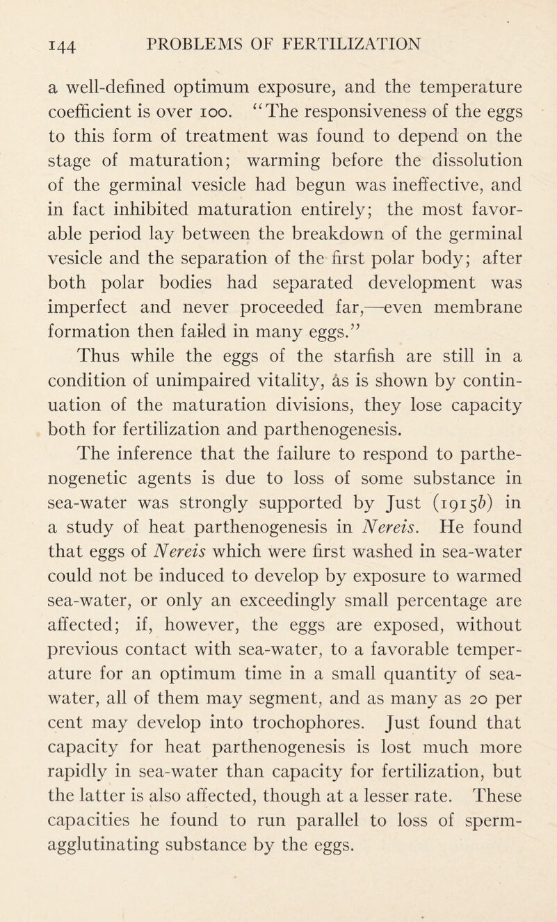 a well-defined optimum exposure, and the temperature coefficient is over ioo. “The responsiveness of the eggs to this form of treatment was found to depend on the stage of maturation; warming before the dissolution of the germinal vesicle had begun was ineffective, and in fact inhibited maturation entirely; the most favor- able period lay between the breakdown of the germinal vesicle and the separation of the first polar body; after both polar bodies had separated development was imperfect and never proceeded far,—even membrane formation then failed in many eggs/5 Thus while the eggs of the starfish are still in a condition of unimpaired vitality, as is shown by contin- uation of the maturation divisions, they lose capacity both for fertilization and parthenogenesis. The inference that the failure to respond to parthe- nogenetic agents is due to loss of some substance in sea-water was strongly supported by Just (1915&) in a study of heat parthenogenesis in Nereis. He found that eggs of Nereis which were first washed in sea-water could not be induced to develop by exposure to warmed sea-water, or only an exceedingly small percentage are affected; if, however, the eggs are exposed, without previous contact with sea-water, to a favorable temper- ature for an optimum time in a small quantity of sea- water, all of them may segment, and as many as 20 per cent may develop into trochophores. Just found that capacity for heat parthenogenesis is lost much more rapidly in sea-water than capacity for fertilization, but the latter is also affected, though at a lesser rate. These capacities he found to run parallel to loss of sperm- agglutinating substance by the eggs.