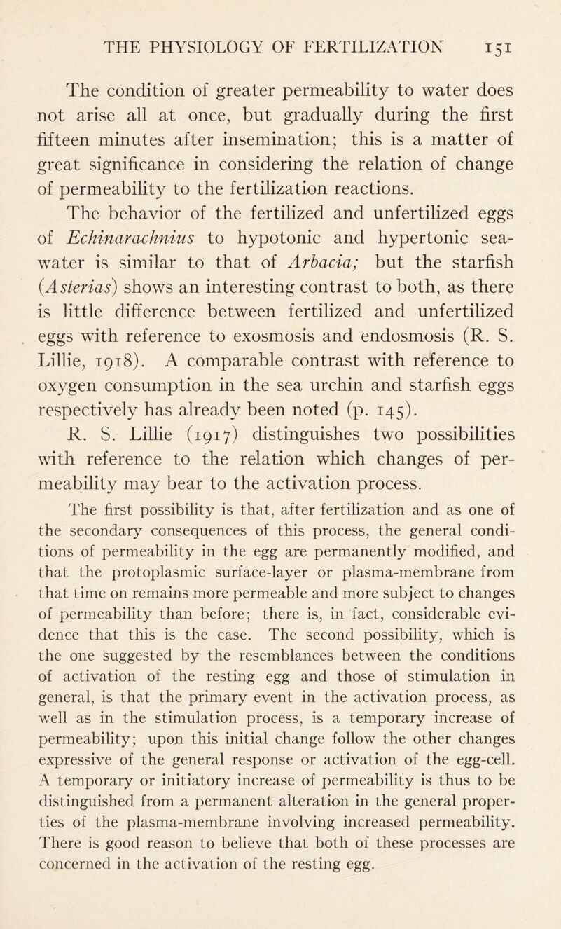 The condition of greater permeability to water does not arise all at once, but gradually during the first fifteen minutes after insemination; this is a matter of great significance in considering the relation of change of permeability to the fertilization reactions. The behavior of the fertilized and unfertilized eggs of Echinarachnius to hypotonic and hypertonic sea- water is similar to that of Arbacia; but the starfish (Asterias) shows an interesting contrast to both, as there is little difference between fertilized and unfertilized eggs with reference to exosmosis and endosmosis (R. S. Lillie, 1918). A comparable contrast with reference to oxygen consumption in the sea urchin and starfish eggs respectively has already been noted (p. 145). R. S. Lillie (1917) distinguishes two possibilities with reference to the relation which changes of per- meability may bear to the activation process. The first possibility is that, after fertilization and as one of the secondary consequences of this process, the general condi- tions of permeability in the egg are permanently modified, and that the protoplasmic surface-layer or plasma-membrane from that time on remains more permeable and more subject to changes of permeability than before; there is, in fact, considerable evi- dence that this is the case. The second possibility, which is the one suggested by the resemblances between the conditions of activation of the resting egg and those of stimulation in general, is that the primary event in the activation process, as well as in the stimulation process, is a temporary increase of permeability; upon this initial change follow the other changes expressive of the general response or activation of the egg-cell. A temporary or initiatory increase of permeability is thus to be distinguished from a permanent alteration in the general proper- ties of the plasma-membrane involving increased permeability. There is good reason to believe that both of these processes are concerned in the activation of the resting egg.