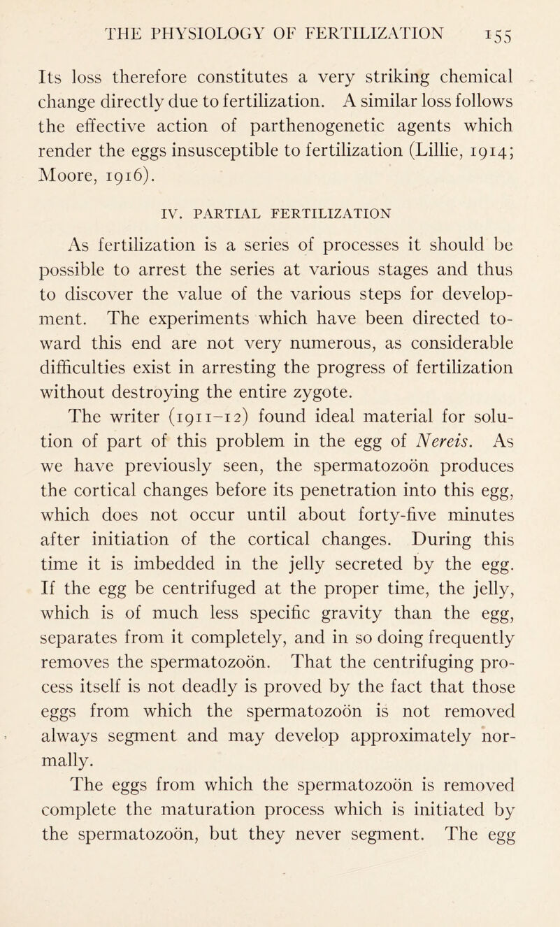 *55 Its loss therefore constitutes a very striking chemical change directly due to fertilization. A similar loss follows the effective action of parthenogenetic agents which render the eggs insusceptible to fertilization (Lillie, 1914; Moore, 1916). IV. PARTIAL FERTILIZATION As fertilization is a series of processes it should be possible to arrest the series at various stages and thus to discover the value of the various steps for develop- ment. The experiments which have been directed to- ward this end are not very numerous, as considerable difficulties exist in arresting the progress of fertilization without destroying the entire zygote. The writer (1911-12) found ideal material for solu- tion of part of this problem in the egg of Nereis. As we have previously seen, the spermatozoon produces the cortical changes before its penetration into this egg, which does not occur until about forty-five minutes after initiation of the cortical changes. During this time it is imbedded in the jelly secreted by the egg. If the egg be centrifuged at the proper time, the jelly, which is of much less specific gravity than the egg, separates from it completely, and in so doing frequently removes the spermatozoon. That the centrifuging pro- cess itself is not deadly is proved by the fact that those eggs from which the spermatozoon is not removed always segment and may develop approximately nor- mally. The eggs from which the spermatozoon is removed complete the maturation process which is initiated by the spermatozoon, but they never segment. The egg