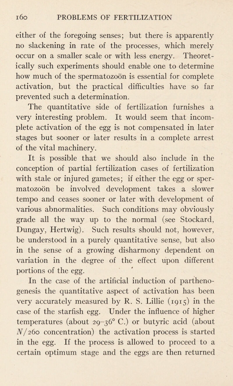 either of the foregoing senses; but there is apparently no slackening in rate of the processes, which merely occur on a smaller scale or with less energy. Theoret- ically such experiments should enable one to determine how much of the spermatozoon is essential for complete activation, but the practical difficulties have so far prevented such a determination. The quantitative side of fertilization furnishes a very interesting problem. It would seem that incom- plete activation of the egg is not compensated in later stages but sooner or later results in a complete arrest of the vital machinery. It is possible that we should also include in the conception of partial fertilization cases of fertilization with stale or injured gametes; if either the egg or sper- matozoon be involved development takes a slower tempo and ceases sooner or later with development of various abnormalities. Such conditions may obviously grade all the way up to the normal (see Stockard, Dungay, Hertwig). Such results should not, however, be understood in a purely quantitative sense, but also in the sense of a growing disharmony dependent on variation in the degree of the effect upon different portions of the egg. In the case of the artificial induction of partheno- genesis the quantitative aspect of activation has been very accurately measured by R. S. Lillie (1915) in the case of the starfish egg. Under the influence of higher temperatures (about 29-36° C.) or butyric acid (about N/260 concentration) the activation process is started in the egg. If the process is allowed to proceed to a certain optimum stage and the eggs are then returned