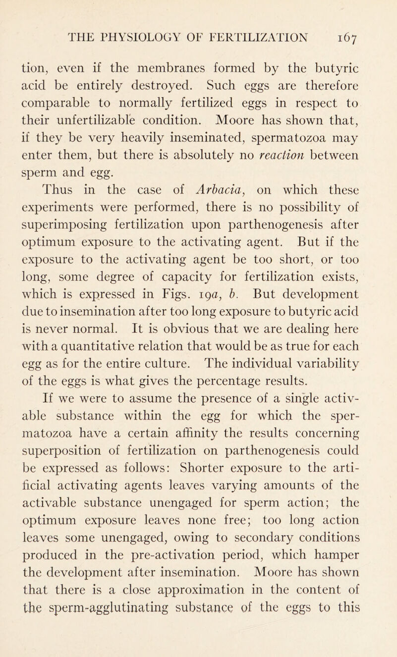 tion, even if the membranes formed by the butyric acid be entirely destroyed. Such eggs are therefore comparable to normally fertilized eggs in respect to their unfertilizable condition. Moore has shown that, if they be very heavily inseminated, spermatozoa may enter them, but there is absolutely no reaction between sperm and egg. Thus in the case of Arbacia, on which these experiments were performed, there is no possibility of superimposing fertilization upon parthenogenesis after optimum exposure to the activating agent. But if the exposure to the activating agent be too short, or too long, some degree of capacity for fertilization exists, which is expressed in Figs. 19a, b. But development due to insemination after too long exposure to butyric acid is never normal. It is obvious that we are dealing here with a quantitative relation that would be as true for each egg as for the entire culture. The individual variability of the eggs is what gives the percentage results. If we were to assume the presence of a single activ- able substance within the egg for which the sper- matozoa have a certain affinity the results concerning superposition of fertilization on parthenogenesis could be expressed as follows: Shorter exposure to the arti- ficial activating agents leaves varying amounts of the activable substance unengaged for sperm action; the optimum exposure leaves none free; too long action leaves some unengaged, owing to secondary conditions produced in the pre-activation period, which hamper the development after insemination. Moore has shown that there is a close approximation in the content of the sperm-agglutinating substance of the eggs to this