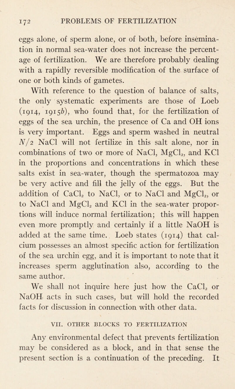 eggs alone, of sperm alone, or of both, before insemina- tion in normal sea-water does not increase the percent- age of fertilization. We are therefore probably dealing with a rapidly reversible modification of the surface of one or both kinds of gametes. With reference to the question of balance of salts, the only systematic experiments are those of Loeb (1914, 19156), who found that, for the fertilization of eggs of the sea urchin, the presence of Ca and OH ions is very important. Eggs and sperm washed in neutral N/2 NaCl will not fertilize in this salt alone, nor in combinations of two or more of NaCl, MgCl2, and KC1 in the proportions and concentrations in which these salts exist in sea-water, though the spermatozoa may be very active and fill the jelly of the eggs. But the addition of CaCl2 to NaCl, or to NaCl and MgCl2, or to NaCl and MgCl2 and KC1 in the sea-water propor- tions will induce normal fertilization; this will happen even more promptly and certainly if a little NaOH is added at the same time. Loeb states (1914) that cal- cium possesses an almost specific action for fertilization of the sea urchin egg, and it is important to note that it increases sperm agglutination also, according to the same author. We shall not inquire here just how the CaCl2 or NaOH acts in such cases, but will hold the recorded facts for discussion in connection with other data. VII. OTHER BLOCKS TO FERTILIZATION Any environmental defect that prevents fertilization may be considered as a block, and in that sense the present section is a continuation of the preceding. It