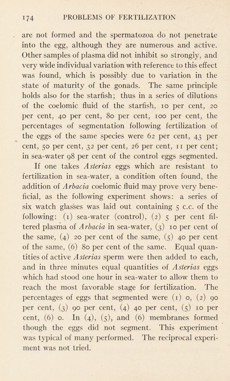 are not formed and the spermatozoa do not penetrate into the egg, although they are numerous and active. Other samples of plasma did not inhibit so strongly, and very wide individual variation with reference to this effect was found, which is possibly due to variation in the state of maturity of the gonads. The same principle holds also for the starfish; thus in a series of dilutions of the coelomic fluid of the starfish, io per cent, 20 per cent, 40 per cent, 80 per cent, 100 per cent, the percentages of segmentation following fertilization of the eggs of the same species were 62 per cent, 43 per cent, 50 per cent, 32 per cent, 26 per cent, 11 per cent; in sea-water 98 per cent of the control eggs segmented. If one takes Asterias eggs which are resistant to fertilization in sea-water, a condition often found, the addition of Arbacia coelomic fluid may prove very bene- ficial, as the following experiment shows: a series of six watch glasses was laid out containing 5 c.c. of the following: (1) sea-water (control), (2) 5 per cent fil- tered plasma of Arbacia in sea-water, (3) 10 per cent of the same, (4) 20 per cent of the same, (5) 40 per cent of the same, (6) 80 per cent of the same. Equal quan- tities of active Asterias sperm were then added to each, and in three minutes equal quantities of Asterias eggs which had stood one hour in sea-water to allow them to reach the most favorable stage for fertilization. The percentages of eggs that segmented were (1) o, (2) 90 per cent, (3) 90 per cent, (4) 40 per cent, (5) 10 per cent, (6) o. In (4), (5), and (6) membranes formed though the eggs did not segment. This experiment was typical of many performed. The reciprocal experi- ment was not tried.