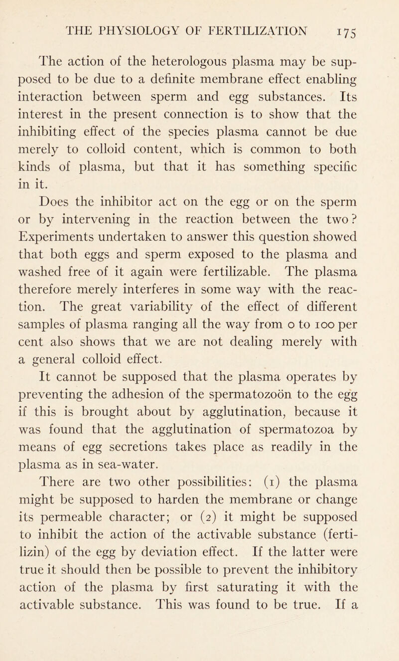 The action of the heterologous plasma may be sup- posed to be due to a definite membrane effect enabling interaction between sperm and egg substances. Its interest in the present connection is to show that the inhibiting effect of the species plasma cannot be due merely to colloid content, which is common to both kinds of plasma, but that it has something specific in it. Does the inhibitor act on the egg or on the sperm or by intervening in the reaction between the two ? Experiments undertaken to answer this question showed that both eggs and sperm exposed to the plasma and washed free of it again were fertilizable. The plasma therefore merely interferes in some way with the reac- tion. The great variability of the effect of different samples of plasma ranging all the way from o to 100 per cent also shows that we are not dealing merely with a general colloid effect. It cannot be supposed that the plasma operates by preventing the adhesion of the spermatozoon to the egg if this is brought about by agglutination, because it was found that the agglutination of spermatozoa by means of egg secretions takes place as readily in the plasma as in sea-water. There are two other possibilities: (1) the plasma might be supposed to harden the membrane or change its permeable character; or (2) it might be supposed to inhibit the action of the activable substance (ferti- lizin) of the egg by deviation effect. If the latter were true it should then be possible to prevent the inhibitory action of the plasma by first saturating it with the activable substance. This was found to be true. If a