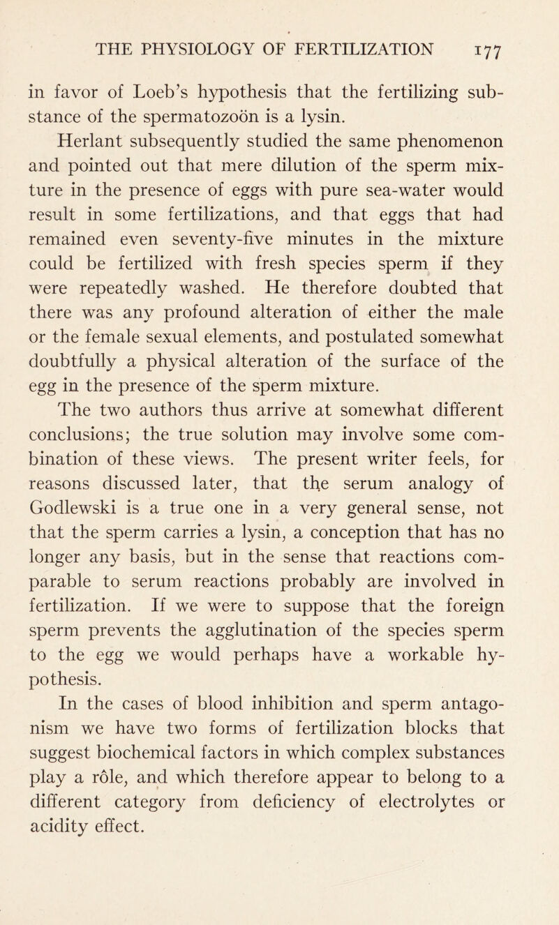 in favor of Loeb’s hypothesis that the fertilizing sub- stance of the spermatozoon is a lysin. Herlant subsequently studied the same phenomenon and pointed out that mere dilution of the sperm mix- ture in the presence of eggs with pure sea-water would result in some fertilizations, and that eggs that had remained even seventy-five minutes in the mixture could be fertilized with fresh species sperm if they were repeatedly washed. He therefore doubted that there was any profound alteration of either the male or the female sexual elements, and postulated somewhat doubtfully a physical alteration of the surface of the egg in the presence of the sperm mixture. The two authors thus arrive at somewhat different conclusions; the true solution may involve some com- bination of these views. The present writer feels, for reasons discussed later, that the serum analogy of Godlewski is a true one in a very general sense, not that the sperm carries a lysin, a conception that has no longer any basis, but in the sense that reactions com- parable to serum reactions probably are involved in fertilization. If we were to suppose that the foreign sperm prevents the agglutination of the species sperm to the egg we would perhaps have a workable hy- pothesis. In the cases of blood inhibition and sperm antago- nism we have two forms of fertilization blocks that suggest biochemical factors in which complex substances play a role, and which therefore appear to belong to a different category from deficiency of electrolytes or acidity effect.