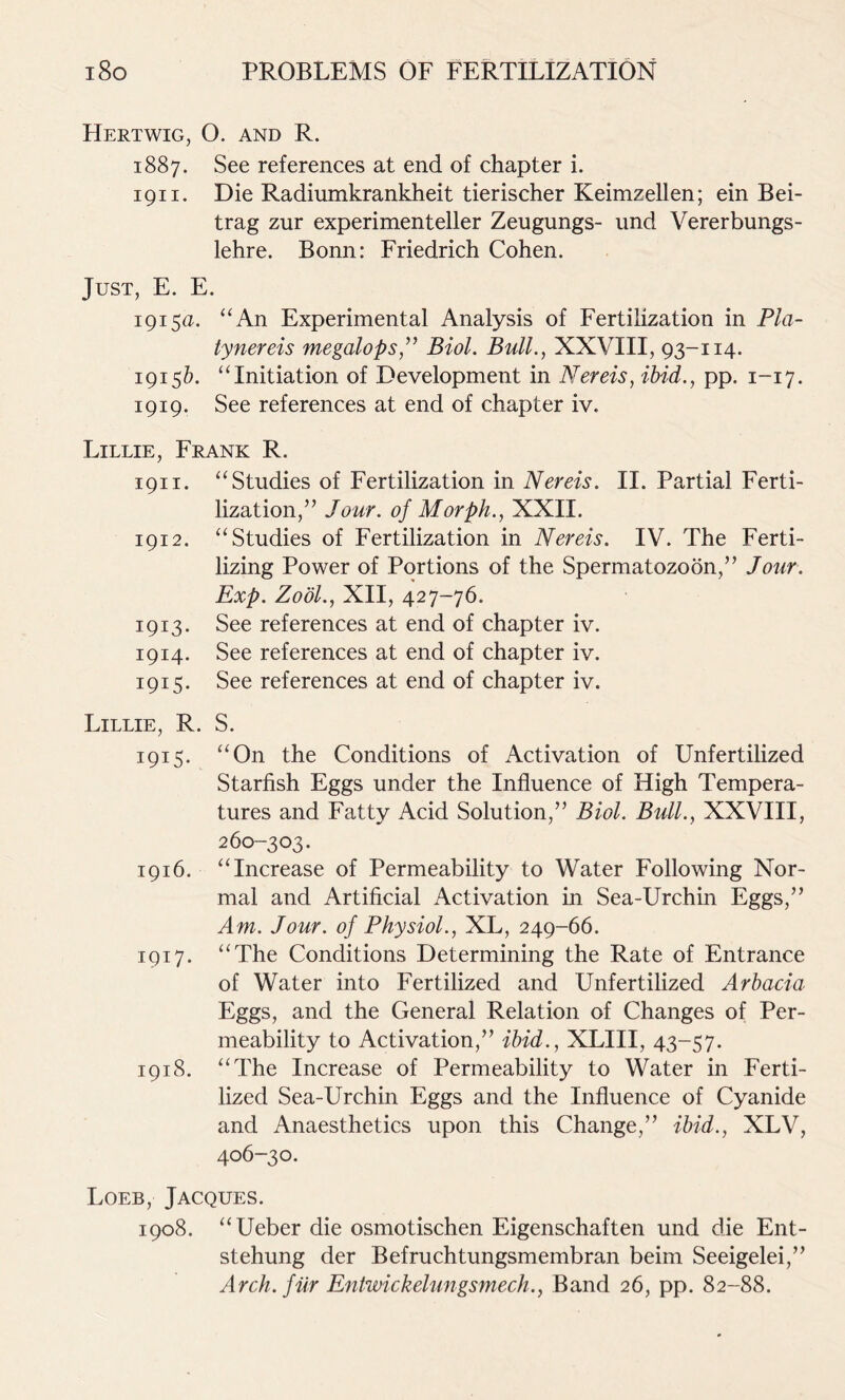 Hertwig, O. and R. 1887. See references at end of chapter i. 1911. Die Radiumkrankheit tierischer Keimzellen; ein Bei- trag zur experimenteller Zeugungs- und Vererbungs- lehre. Bonn: Friedrich Cohen. Just, E. E. 1915a. “An Experimental Analysis of Fertilization in Pla- tynereis megalops,” Biol. Bull., XXVIII, 93-114. 1915Z). “Initiation of Development in Nereis, ibid., pp. 1-17. 1919. See references at end of chapter iv. Lillie, Frank R. 1911. “Studies of Fertilization in Nereis. II. Partial Ferti- lization,” Jour, of Morph., XXII. 1912. “Studies of Fertilization in Nereis. IV. The Ferti- lizing Power of Portions of the Spermatozoon,” Jour. Exp. Zool., XII, 427-76. 1913. See references at end of chapter iv. 1914. See references at end of chapter iv. 1915. See references at end of chapter iv. Lillie, R. S. 1915. “On the Conditions of Activation of Unfertilized Starfish Eggs under the Influence of High Tempera- tures and Fatty Acid Solution,” Biol. Bull., XXVIII, 260-303. 1916. “Increase of Permeability to Water Following Nor- mal and Artificial Activation in Sea-Urchin Eggs,” Am. Jour, of Physiol., XL, 249-66. 1917. “The Conditions Determining the Rate of Entrance of Water into Fertilized and Unfertilized Arbacia Eggs, and the General Relation of Changes of Per- meability to Activation,” ibid., XLIII, 43-57. 1918. “The Increase of Permeability to Water in Ferti- lized Sea-Urchin Eggs and the Influence of Cyanide and Anaesthetics upon this Change,” ibid., XLV, 406-30. Loeb, Jacques. 1908. “Ueber die osmotischen Eigenschaften und die Ent- stehung der Befruchtungsmembran beim Seeigelei,” Arch, fur Entwickelungsmech., Band 26, pp. 82-88.