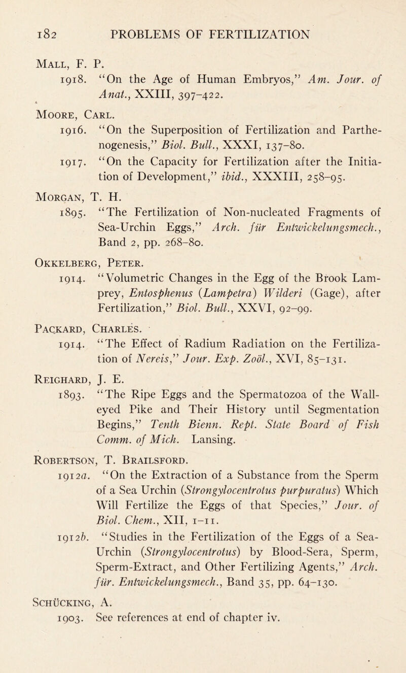 Mall, F. P. 1918. “On the Age of Human Embryos,” Am. Jour, of Anat., XXIII, 397-422. * Moore, Carl. 1916. “On the Superposition of Fertilization and Parthe- nogenesis,” Biol. Bull., XXXI, 137-80. 1917. “On the Capacity for Fertilization after the Initia- tion of Development,” ibid., XXXIII, 258-95. Morgan, T. H. 1895. “The Fertilization of Non-nucleated Fragments of Sea-Urchin Eggs,” Arch, fiir Entwickelungsmech., Band 2, pp. 268-80. Okkelberg, Peter. 1914. “Volumetric Changes in the Egg of the Brook Lam- prey, Entosphenus (Lampetra) Wilderi (Gage), after Fertilization,” Biol. Bull., XXVI, 92-99. Packard, Charles. 1914. “The Effect of Radium Radiation on the Fertiliza- tion of Nereis,” Jour. Exp. Zodl., XVI, 85-131. Reighard, J. E. 1893. “The Ripe Eggs and the Spermatozoa of the Wall- eyed Pike and Their History until Segmentation Begins,” Tenth Bienn. Rept. State Board of Fish Comm, of Mich. Lansing. Robertson, T. Brailsford. 1912a. “On the Extraction of a Substance from the Sperm of a Sea Urchin {Strongylocentrotus purpuratus) Which Will Fertilize the Eggs of that Species,” Jour, of Biol. Chem., XII, 1-11. 1912/). “Studies in the Fertilization of the Eggs of a Sea- Urchin (,Strongylocentrotus) by Blood-Sera, Sperm, Sperm-Extract, and Other Fertilizing Agents,” Arch, fiir. Entwickelungsmech., Band 35, pp. 64-130. SCHUCKING, A. 1903. See references at end of chapter iv.