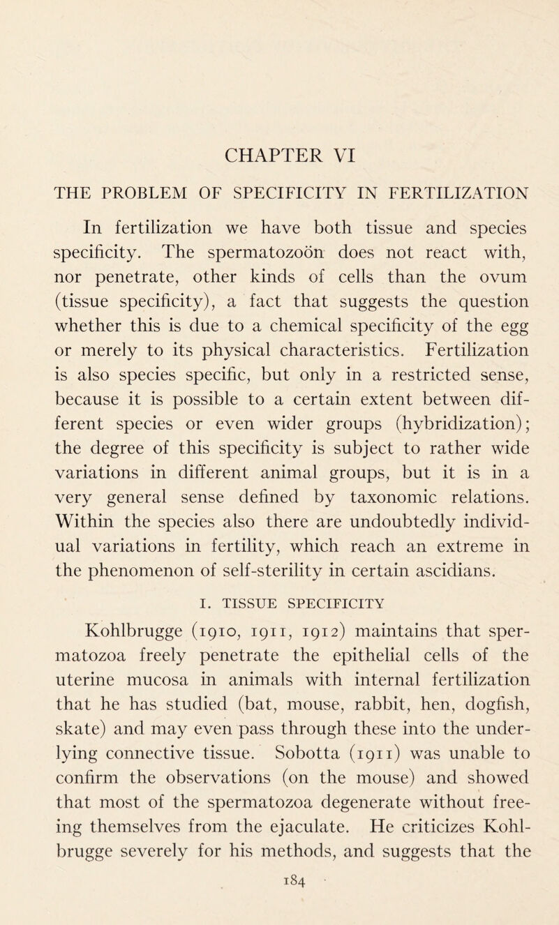 CHAPTER VI THE PROBLEM OF SPECIFICITY IN FERTILIZATION In fertilization we have both tissue and species specificity. The spermatozoon does not react with, nor penetrate, other kinds of cells than the ovum (tissue specificity), a fact that suggests the question whether this is due to a chemical specificity of the egg or merely to its physical characteristics. Fertilization is also species specific, but only in a restricted sense, because it is possible to a certain extent between dif- ferent species or even wider groups (hybridization); the degree of this specificity is subject to rather wide variations in different animal groups, but it is in a very general sense defined by taxonomic relations. Within the species also there are undoubtedly individ- ual variations in fertility, which reach an extreme in the phenomenon of self-sterility in certain ascidians. I. TISSUE SPECIFICITY Kohlbrugge (1910, 1911, 1912) maintains that sper- matozoa freely penetrate the epithelial cells of the uterine mucosa in animals with internal fertilization that he has studied (bat, mouse, rabbit, hen, dogfish, skate) and may even pass through these into the under- lying connective tissue. Sobotta (1911) was unable to confirm the observations (on the mouse) and showed that most of the spermatozoa degenerate without free- ing themselves from the ejaculate. He criticizes Kohl- brugge severely for his methods, and suggests that the