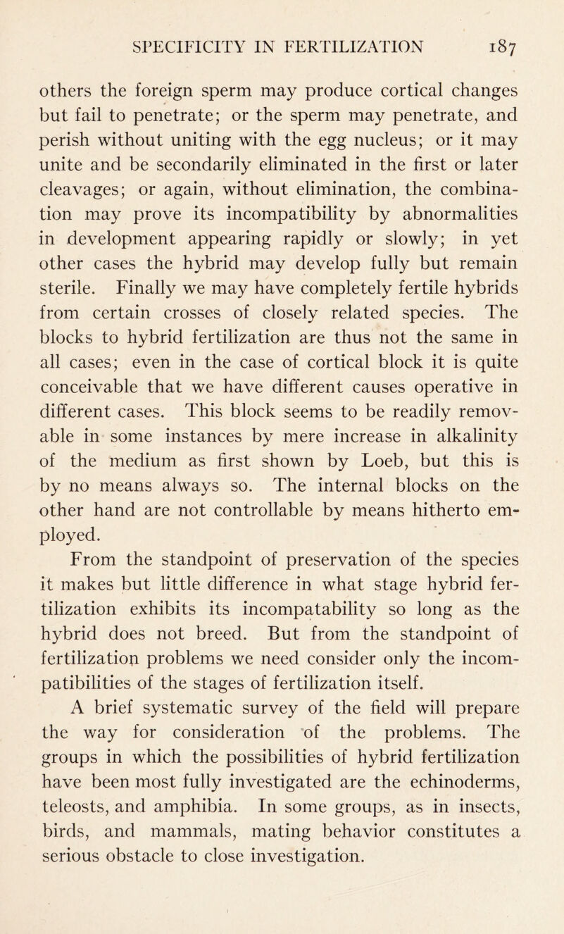 others the foreign sperm may produce cortical changes but fail to penetrate; or the sperm may penetrate, and perish without uniting with the egg nucleus; or it may unite and be secondarily eliminated in the first or later cleavages; or again, without elimination, the combina- tion may prove its incompatibility by abnormalities in development appearing rapidly or slowly; in yet other cases the hybrid may develop fully but remain sterile. Finally we may have completely fertile hybrids from certain crosses of closely related species. The blocks to hybrid fertilization are thus not the same in all cases; even in the case of cortical block it is quite conceivable that we have different causes operative in different cases. This block seems to be readily remov- able in some instances by mere increase in alkalinity of the medium as first shown by Loeb, but this is by no means always so. The internal blocks on the other hand are not controllable by means hitherto em- ployed. From the standpoint of preservation of the species it makes but little difference in what stage hybrid fer- tilization exhibits its incompatability so long as the hybrid does not breed. But from the standpoint of fertilization problems we need consider only the incom- patibilities of the stages of fertilization itself. A brief systematic survey of the field will prepare the way for consideration of the problems. The groups in which the possibilities of hybrid fertilization have been most fully investigated are the echinoderms, teleosts, and amphibia. In some groups, as in insects, birds, and mammals, mating behavior constitutes a serious obstacle to close investigation.