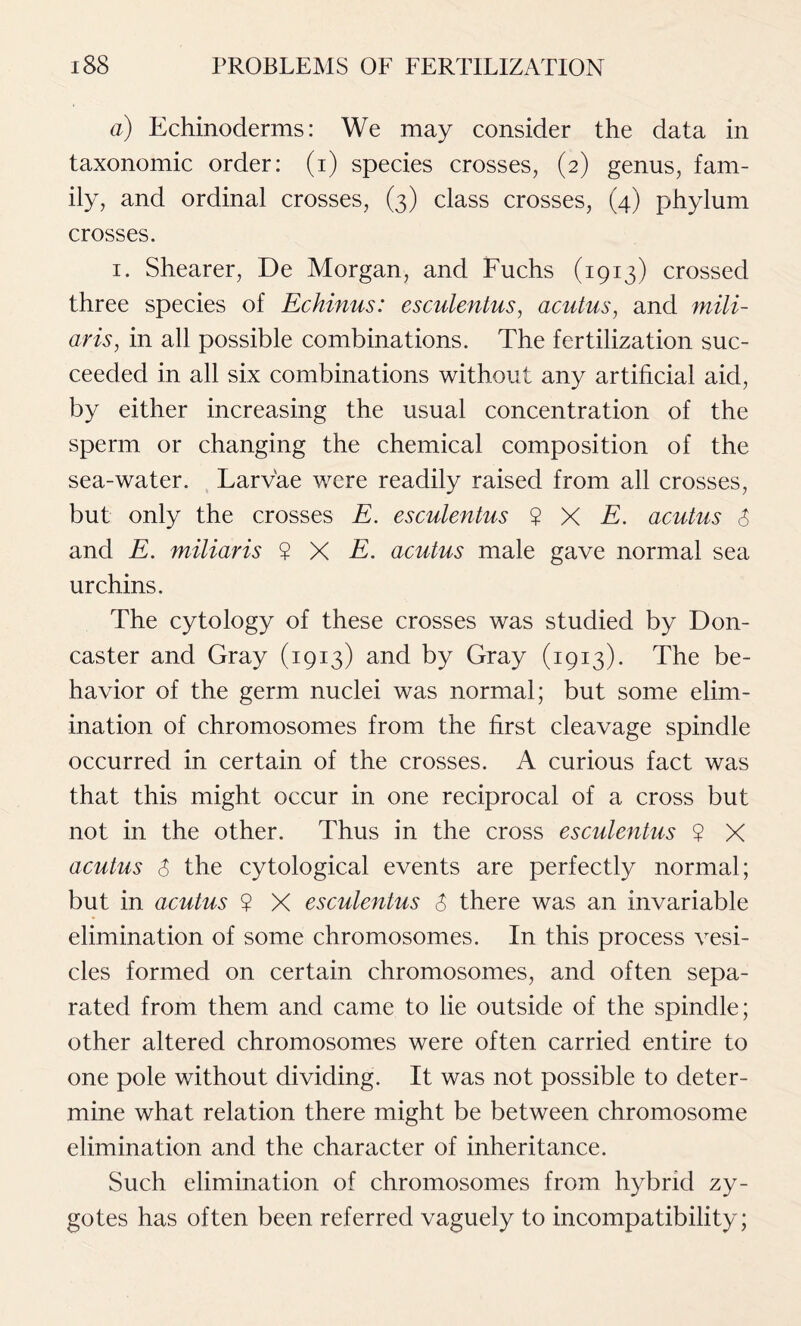 a) Echinoderms: We may consider the data in taxonomic order: (i) species crosses, (2) genus, fam- ily, and ordinal crosses, (3) class crosses, (4) phylum crosses. 1. Shearer, De Morgan, and Fuchs (1913) crossed three species of Echinus: esculentus, acutus, and mili- ar is, in all possible combinations. The fertilization suc- ceeded in all six combinations without any artificial aid, by either increasing the usual concentration of the sperm or changing the chemical composition of the sea-water. Larvae were readily raised from all crosses, but only the crosses E. esculentus $ X E. acutus $ and E. miliaris ? X E. acutus male gave normal sea urchins. The cytology of these crosses was studied by Don- caster and Gray (1913) and by Gray (1913). The be- havior of the germ nuclei was normal; but some elim- ination of chromosomes from the first cleavage spindle occurred in certain of the crosses. A curious fact was that this might occur in one reciprocal of a cross but not in the other. Thus in the cross esculentus ? X acutus $ the cytological events are perfectly normal; but in acutus ? X esculentus $ there was an invariable elimination of some chromosomes. In this process vesi- cles formed on certain chromosomes, and often sepa- rated from them and came to lie outside of the spindle; other altered chromosomes were often carried entire to one pole without dividing. It was not possible to deter- mine what relation there might be between chromosome elimination and the character of inheritance. Such elimination of chromosomes from hybrid zy- gotes has often been referred vaguely to incompatibility;