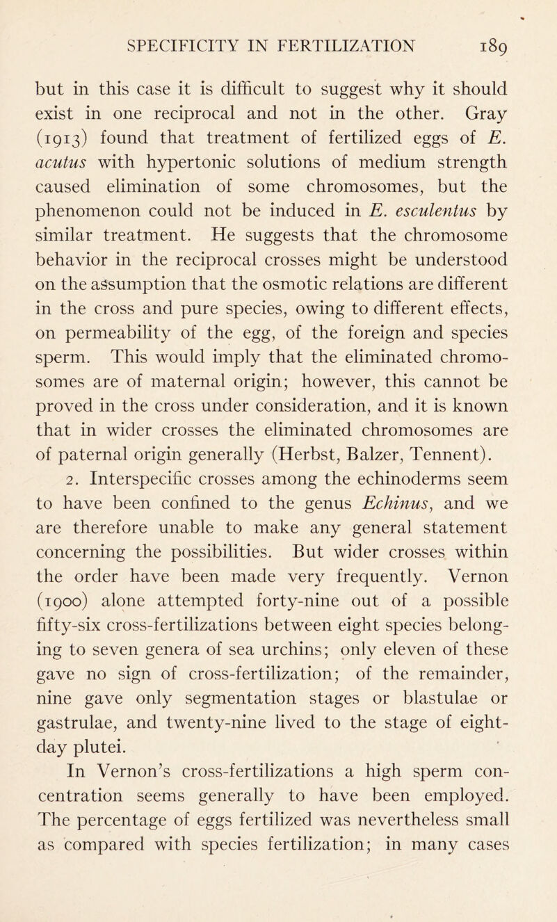 but in this case it is difficult to suggest why it should exist in one reciprocal and not in the other. Gray (1913) found that treatment of fertilized eggs of E. acutus with hypertonic solutions of medium strength caused elimination of some chromosomes, but the phenomenon could not be induced in E. esculentus by similar treatment. He suggests that the chromosome behavior in the reciprocal crosses might be understood on the assumption that the osmotic relations are different in the cross and pure species, owing to different effects, on permeability of the egg, of the foreign and species sperm. This would imply that the eliminated chromo- somes are of maternal origin; however, this cannot be proved in the cross under consideration, and it is known that in wider crosses the eliminated chromosomes are of paternal origin generally (Herbst, Balzer, Tennent). 2. Interspecific crosses among the echinoderms seem to have been confined to the genus Echinus, and we are therefore unable to make any general statement concerning the possibilities. But wider crosses within the order have been made very frequently. Vernon (1900) alone attempted forty-nine out of a possible fifty-six cross-fertilizations between eight species belong- ing to seven genera of sea urchins; only eleven of these gave no sign of cross-fertilization; of the remainder, nine gave only segmentation stages or blastulae or gastrulae, and twenty-nine lived to the stage of eight- day plutei. In Vernon’s cross-fertilizations a high sperm con- centration seems generally to have been employed. The percentage of eggs fertilized was nevertheless small as compared with species fertilization; in many cases