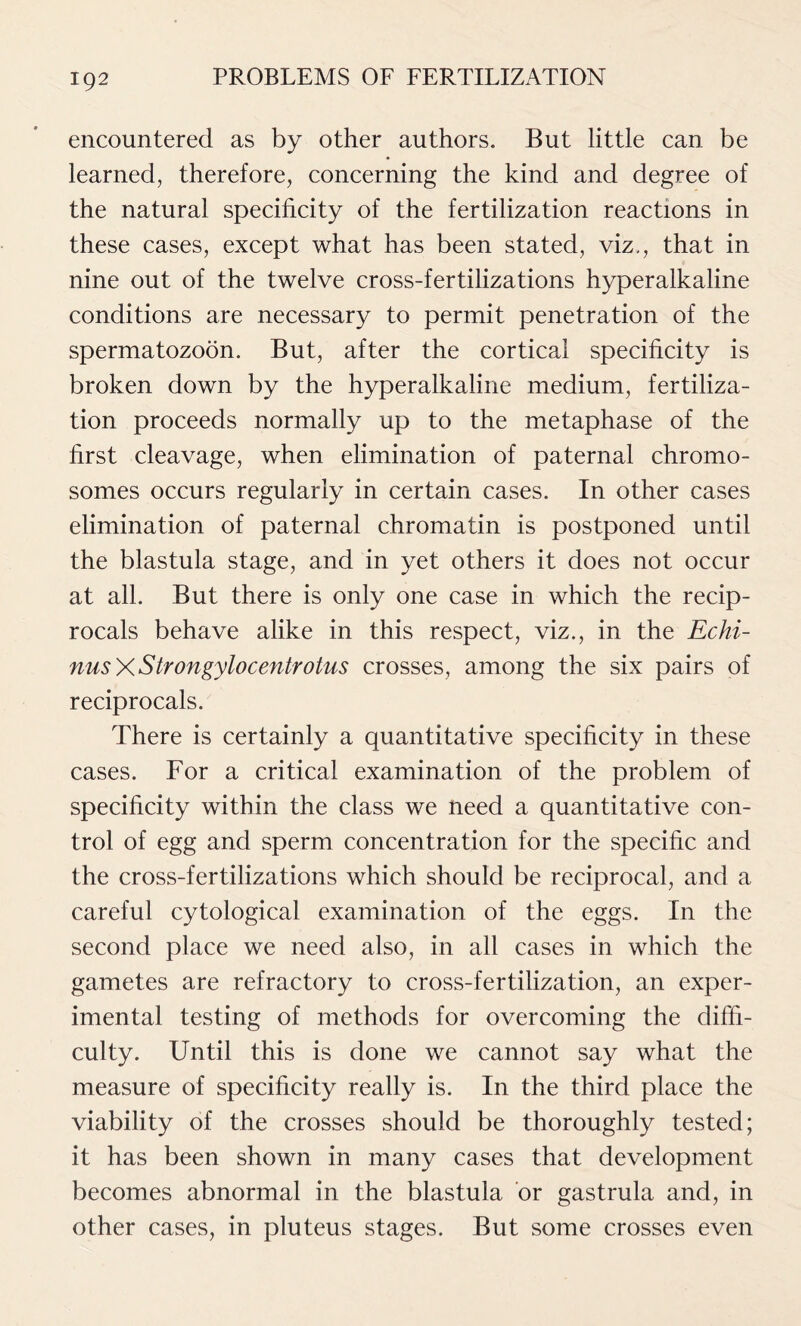 encountered as by other authors. But little can be learned, therefore, concerning the kind and degree of the natural specificity of the fertilization reactions in these cases, except what has been stated, viz., that in nine out of the twelve cross-fertilizations hyperalkaline conditions are necessary to permit penetration of the spermatozoon. But, after the cortical specificity is broken down by the hyperalkaline medium, fertiliza- tion proceeds normally up to the metaphase of the first cleavage, when elimination of paternal chromo- somes occurs regularly in certain cases. In other cases elimination of paternal chromatin is postponed until the blastula stage, and in yet others it does not occur at all. But there is only one case in which the recip- rocals behave alike in this respect, viz., in the Echi- nusXStrongylocentrotus crosses, among the six pairs of reciprocals. There is certainly a quantitative specificity in these cases. For a critical examination of the problem of specificity within the class we need a quantitative con- trol of egg and sperm concentration for the specific and the cross-fertilizations which should be reciprocal, and a careful cytological examination of the eggs. In the second place we need also, in all cases in which the gametes are refractory to cross-fertilization, an exper- imental testing of methods for overcoming the diffi- culty. Until this is done we cannot say what the measure of specificity really is. In the third place the viability of the crosses should be thoroughly tested; it has been shown in many cases that development becomes abnormal in the blastula or gastrula and, in other cases, in pluteus stages. But some crosses even