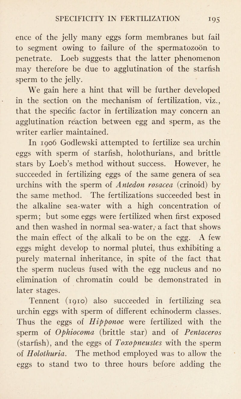 ence of the jelly many eggs form membranes but fail to segment owing to failure of the spermatozoon to penetrate. Loeb suggests that the latter phenomenon may therefore be due to agglutination of the starfish sperm to the jelly. We gain here a hint that will be further developed in the section on the mechanism of fertilization, viz., that the specific factor in fertilization may concern an agglutination reaction between egg and sperm, as the writer earlier maintained. In 1906 Godlewski attempted to fertilize sea urchin eggs with sperm of starfish, holothurians, and brittle stars by Loeb’s method without success. However, he succeeded in fertilizing eggs of the same genera of sea urchins with the sperm of Antedon rosacea (crinoid) by the same method. The fertilizations succeeded best in the alkaline sea-water with a high concentration of sperm; but some eggs were fertilized when first exposed and then washed in normal sea-water,* a fact that shows the main effect of the alkali to be on the egg. A few eggs might develop to normal plutei, thus exhibiting a purely maternal inheritance, in spite of the fact that the sperm nucleus fused with the egg nucleus and no elimination of chromatin could be demonstrated in later stages. Tennent (1910) also succeeded in fertilizing sea urchin eggs with sperm of different echinoderm classes. Thus the eggs of Hipponoe were fertilized with the sperm of Ophiocoma (brittle star) and of Pentaceros (starfish), and the eggs of Toxopneustes with the sperm of Holothuria. The method employed was to allow the eggs to stand two to three hours before adding the