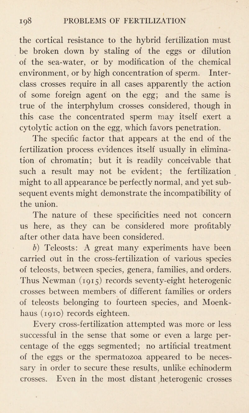 the cortical resistance to the hybrid fertilization must be broken down by staling of the eggs or dilution of the sea-water, or by modification of the chemical environment, or by high concentration of sperm. Inter- class crosses require in all cases apparently the action of some foreign agent on the egg; and the same is true of the interphylum crosses considered, though in this case the concentrated sperm may itself exert a cytolytic action on the egg, which favors penetration. The specific factor that appears at the end of the fertilization process evidences itself usually in elimina- tion of chromatin; but it is readily conceivable that such a result may not be evident; the fertilization might to all appearance be perfectly normal, and yet sub- sequent events might demonstrate the incompatibility of the union. The nature of these specificities need not concern us here, as they can be considered more profitably after other data have been considered. b) Teleosts: A great many experiments have been carried out in the cross-fertilization of various species of teleosts, between species, genera, families, and orders. Thus Newman (1915) records seventy-eight heterogenic crosses between members of different families or orders of teleosts belonging to fourteen species, and Moenk- haus (1910) records eighteen. Every cross-fertilization attempted was more or less successful in the sense that some or even a large per- centage of the eggs segmented; no artificial treatment of the eggs or the spermatozoa appeared to be neces- sary in order to secure these results, unlike echinoderm crosses. Even in the most distant heterogenic crosses