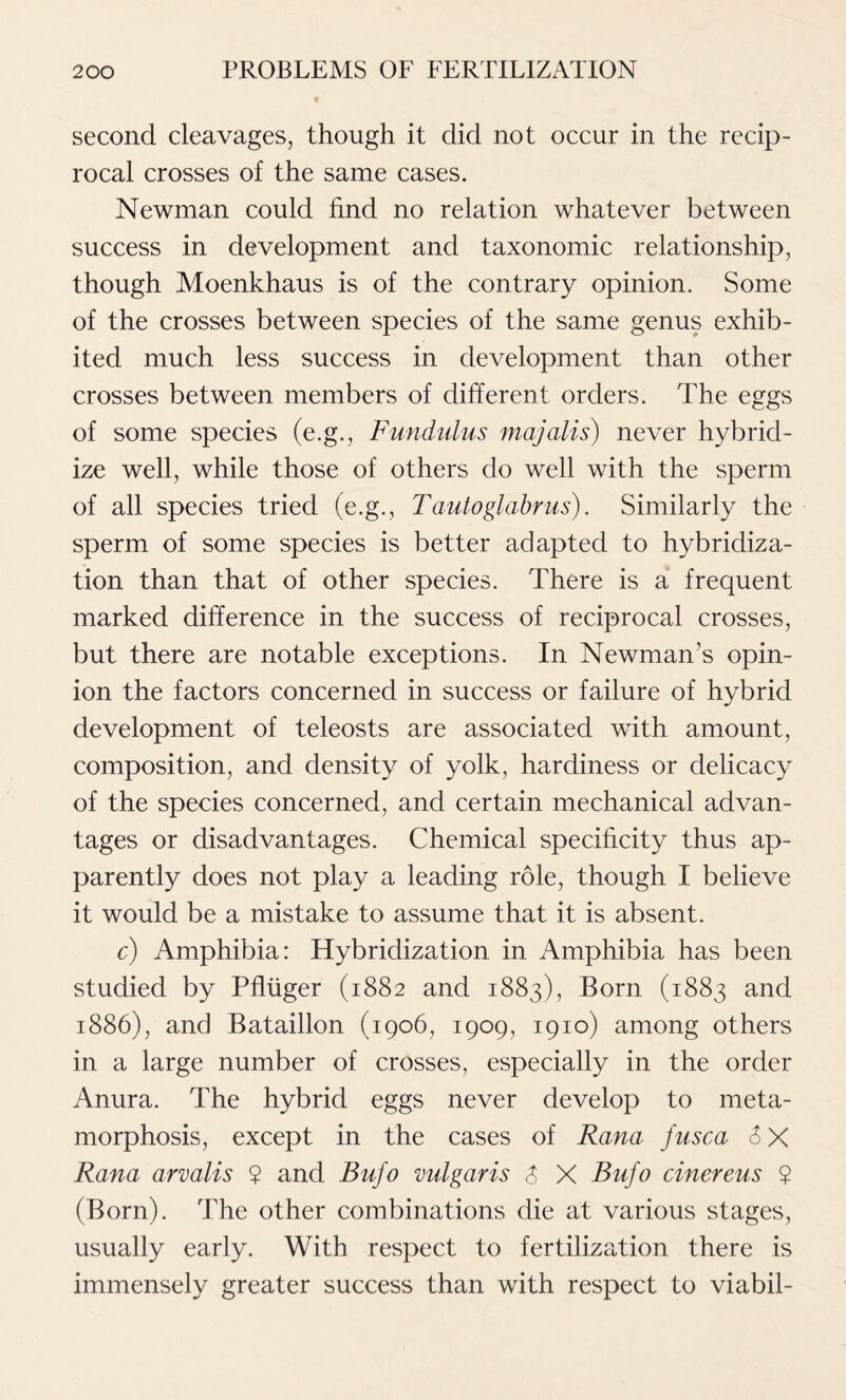 second cleavages, though it did not occur in the recip- rocal crosses of the same cases. Newman could find no relation whatever between success in development and taxonomic relationship, though Moenkhaus is of the contrary opinion. Some of the crosses between species of the same genus exhib- ited much less success in development than other crosses between members of different orders. The eggs of some species (e.g., Fundulus majalis) never hybrid- ize well, while those of others do well with the sperm of all species tried (e.g., Tautoglabrus). Similarly the sperm of some species is better adapted to hybridiza- tion than that of other species. There is a frequent marked difference in the success of reciprocal crosses, but there are notable exceptions. In Newman’s opin- ion the factors concerned in success or failure of hybrid development of teleosts are associated with amount, composition, and density of yolk, hardiness or delicacy of the species concerned, and certain mechanical advan- tages or disadvantages. Chemical specificity thus ap- parently does not play a leading role, though I believe it would be a mistake to assume that it is absent. c) Amphibia: Hybridization in Amphibia has been studied by Pfliiger (1882 and 1883), Born (1883 and 1886), and Bataillon (1906, 1909, 1910) among others in a large number of crosses, especially in the order Anura. The hybrid eggs never develop to meta- morphosis, except in the cases of Rana fusca 6 X Rana arvalis ? and Bufo vulgaris $ X Bufo cinereus ? (Born). The other combinations die at various stages, usually early. With respect to fertilization there is immensely greater success than with respect to viabil-