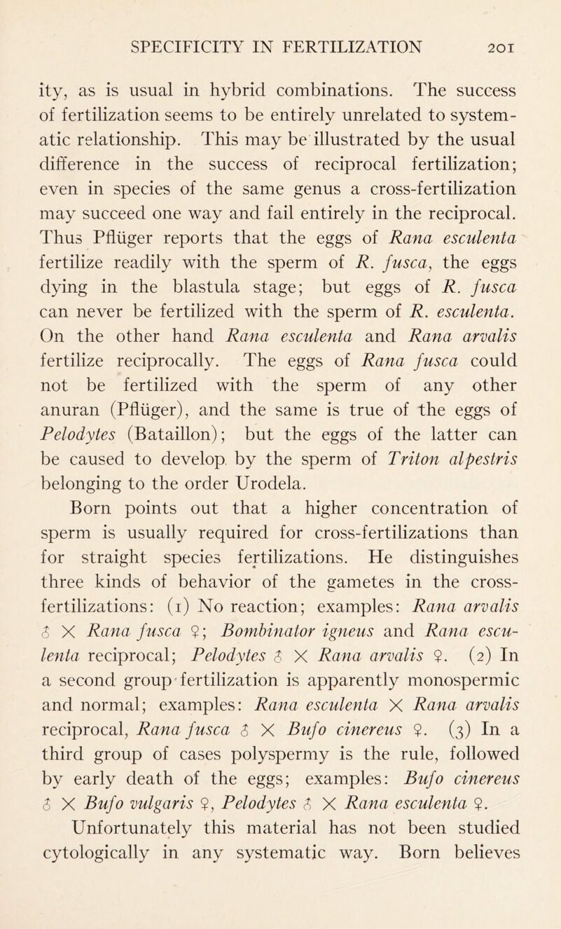 ity, as is usual in hybrid combinations. The success of fertilization seems to be entirely unrelated to system- atic relationship. This may be illustrated by the usual difference in the success of reciprocal fertilization; even in species of the same genus a cross-fertilization may succeed one way and fail entirely in the reciprocal. Thus Pfluger reports that the eggs of Rana esculenta fertilize readily with the sperm of R. fusca, the eggs dying in the blastula stage; but eggs of R. fusca can never be fertilized with the sperm of R. esculenta. On the other hand Rana esculenta and Rana arvalis fertilize reciprocally. The eggs of Rana fusca could not be fertilized with the sperm of any other anuran (Pfluger), and the same is true of the eggs of Pelodytes (Bataillon); but the eggs of the latter can be caused to develop by the sperm of Triton alpestris belonging to the order Urodela. Born points out that a higher concentration of sperm is usually required for cross-fertilizations than for straight species fertilizations. He distinguishes three kinds of behavior of the gametes in the cross- fertilizations: (i) No reaction; examples: Rana arvalis $ X Rana fusca $; Bombinator igneus and Rana escu- lenta reciprocal; Pelodytes $ X Rana arvalis ?. (2) In a second group fertilization is apparently monospermic and normal; examples: Rana esculenta X Rana arvalis reciprocal, Rana fusca $ X Bufo cinereus $. (3) In a third group of cases polyspermy is the rule, followed by early death of the eggs; examples: Bufo cinereus $ X Bufo vulgaris ?, Pelodytes 3 X Rana esculenta ?. Unfortunately this material has not been studied cytologically in any systematic way. Born believes