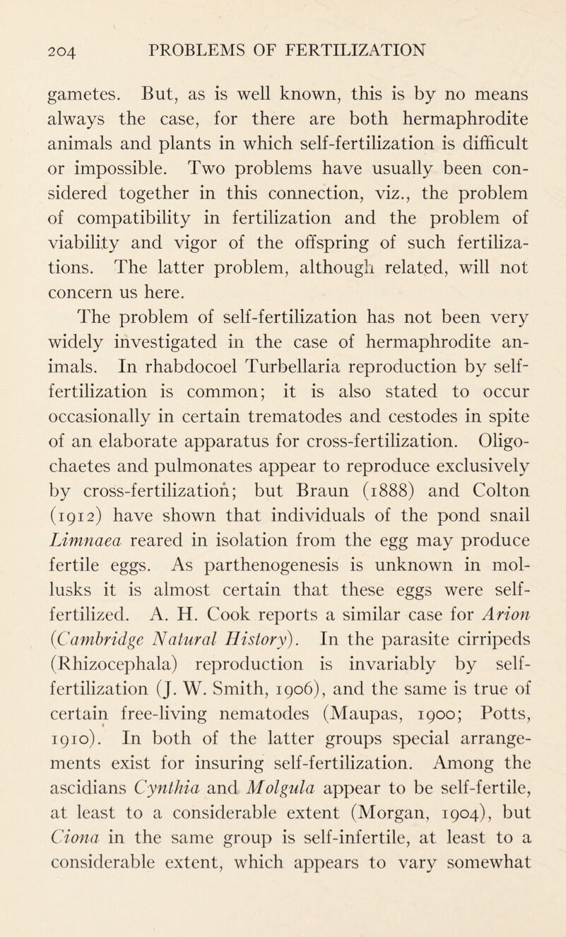 gametes. But, as is well known, this is by no means always the case, for there are both hermaphrodite animals and plants in which self-fertilization is difficult or impossible. Two problems have usually been con- sidered together in this connection, viz., the problem of compatibility in fertilization and the problem of viability and vigor of the offspring of such fertiliza- tions. The latter problem, although related, will not concern us here. The problem of self-fertilization has not been very widely investigated in the case of hermaphrodite an- imals. In rhabdocoel Turbellaria reproduction by self- fertilization is common; it is also stated to occur occasionally in certain trematodes and cestodes in spite of an elaborate apparatus for cross-fertilization. Oligo- chaetes and pulmonates appear to reproduce exclusively by cross-fertilization; but Braun (1888) and Colton (1912) have shown that individuals of the pond snail Limnaea reared in isolation from the egg may produce fertile eggs. As parthenogenesis is unknown in mol- lusks it is almost certain that these eggs were self- fertilized. A. H. Cook reports a similar case for Avion (Cambridge Natural History). In the parasite cirripeds (Rhizocephala) reproduction is invariably by self- fertilization (J. W. Smith, 1906), and the same is true of certain free-living nematodes (Maupas, 1900; Potts, 1910). In both of the latter groups special arrange- ments exist for insuring self-fertilization. Among the ascidians Cynthia and Molgula appear to be self-fertile, at least to a considerable extent (Morgan, 1904), but Ciona in the same group is self-infertile, at least to a considerable extent, which appears to vary somewhat