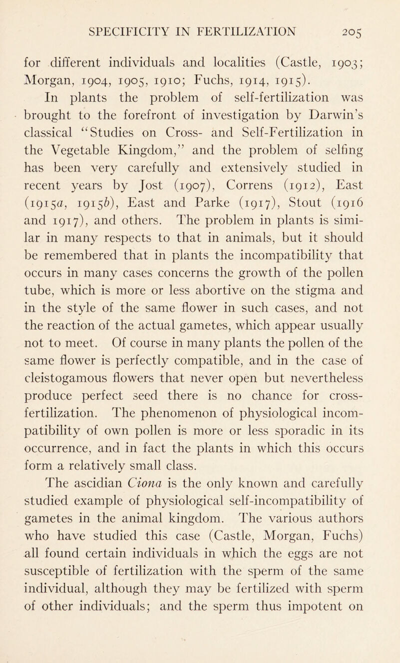 for different individuals and localities (Castle, 1903; Morgan, 1904, 1905, 1910; Fuchs, 1914, 1915). In plants the problem of self-fertilization was brought to the forefront of investigation by Darwin’s classical “Studies on Cross- and Self-Fertilization in the Vegetable Kingdom,” and the problem of selfing has been very carefully and extensively studied in recent years by Jost (1907), Correns (1912), East (1915a, 19156), East and Parke (1917), Stout (1916 and 1917), and others. The problem in plants is simi- lar in many respects to that in animals, but it should be remembered that in plants the incompatibility that occurs in many cases concerns the growth of the pollen tube, which is more or less abortive on the stigma and in the style of the same flower in such cases, and not the reaction of the actual gametes, which appear usually not to meet. Of course in many plants the pollen of the same flower is perfectly compatible, and in the case of cleistogamous flowers that never open but nevertheless produce perfect seed there is no chance for cross- fertilization. The phenomenon of physiological incom- patibility of own pollen is more or less sporadic in its occurrence, and in fact the plants in which this occurs form a relatively small class. The ascidian Cion a is the only known and carefully studied example of physiological self-incompatibility of gametes in the animal kingdom. The various authors who have studied this case (Castle, Morgan, Fuchs) all found certain individuals in which the eggs are not susceptible of fertilization with the sperm of the same individual, although they may be fertilized with sperm of other individuals; and the sperm thus impotent on