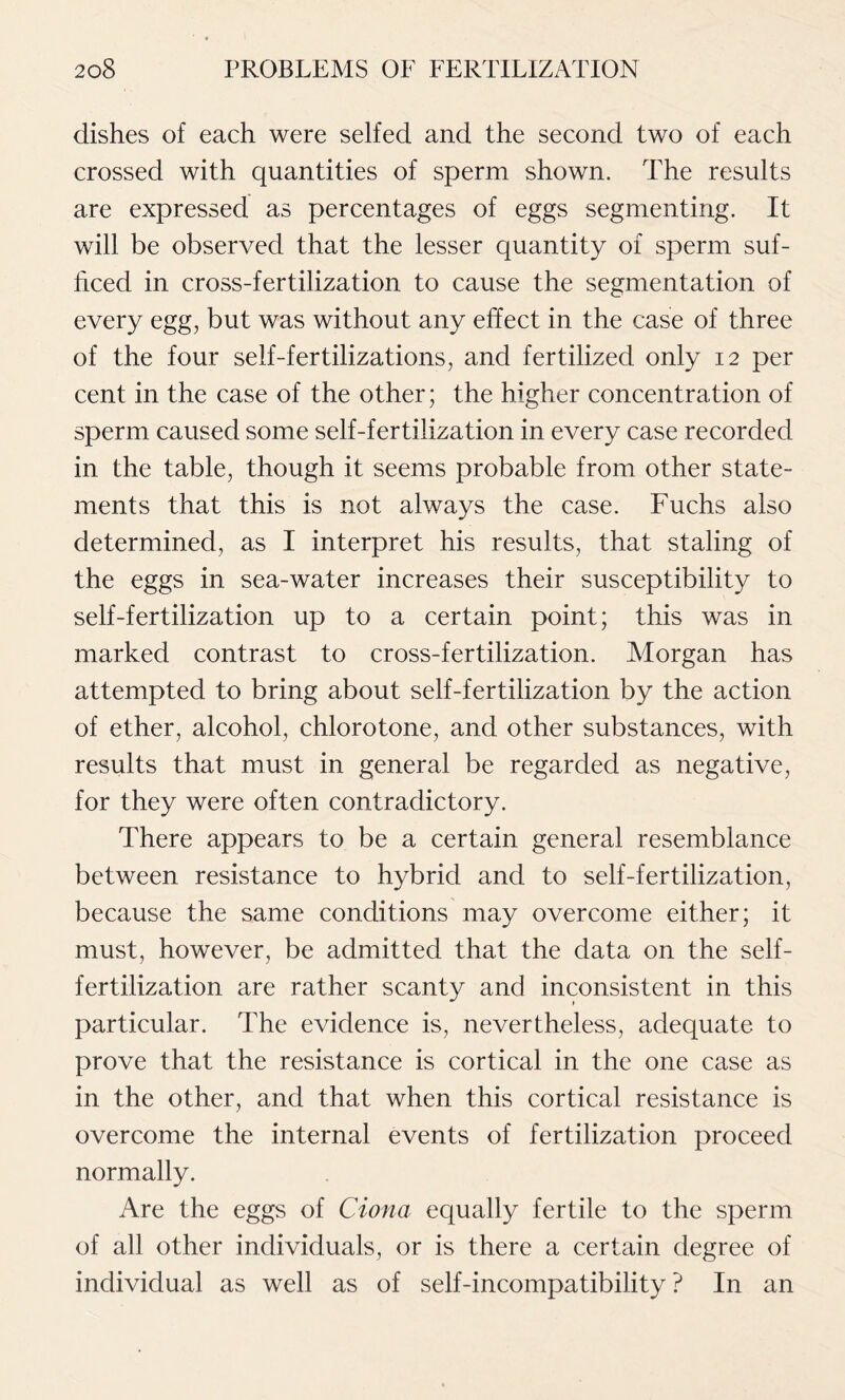 dishes of each were selfed and the second two of each crossed with quantities of sperm shown. The results are expressed as percentages of eggs segmenting. It will be observed that the lesser quantity of sperm suf- ficed in cross-fertilization to cause the segmentation of every egg, but was without any effect in the case of three of the four self-fertilizations, and fertilized only 12 per cent in the case of the other; the higher concentration of sperm caused some self-fertilization in every case recorded in the table, though it seems probable from other state- ments that this is not always the case. Fuchs also determined, as I interpret his results, that staling of the eggs in sea-water increases their susceptibility to self-fertilization up to a certain point; this was in marked contrast to cross-fertilization. Morgan has attempted to bring about self-fertilization by the action of ether, alcohol, chlorotone, and other substances, with results that must in general be regarded as negative, for they were often contradictory. There appears to be a certain general resemblance between resistance to hybrid and to self-fertilization, because the same conditions may overcome either; it must, however, be admitted that the data on the self- fertilization are rather scanty and inconsistent in this particular. The evidence is, nevertheless, adequate to prove that the resistance is cortical in the one case as in the other, and that when this cortical resistance is overcome the internal events of fertilization proceed normally. Are the eggs of Ciona equally fertile to the sperm of all other individuals, or is there a certain degree of individual as well as of self-incompatibility ? In an