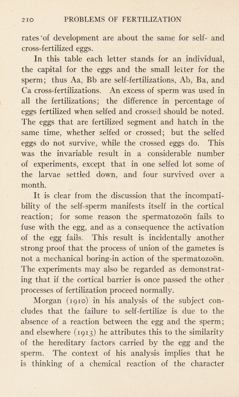 rates‘of development are about the same for self- and cross-fertilized eggs. In this table each letter stands for an individual, the capital for the eggs and the small letter for the sperm; thus Aa, Bb are self-fertilizations, Ab, Ba, and Ca cross-fertilizations. An excess of sperm was used in all the fertilizations; the difference in percentage of eggs fertilized when selfed and crossed should be noted. The eggs that are fertilized segment and hatch in the same time, whether selfed or crossed; but the selfed eggs do not survive, while the crossed eggs do. This was the invariable result in a considerable number of experiments, except that in one selfed lot some of the larvae settled down, and four survived over a month. It is clear from the discussion that the incompati- bility of the self-sperm manifests itself in the cortical reaction; for some reason the spermatozoon fails to fuse with the egg, and as a consequence the activation of the egg fails. This result is incidentally another strong proof that the process of union of the gametes is not a mechanical boring-in action of the spermatozoon. The experiments may also be regarded as demonstrat- ing that if the cortical barrier is once passed the other processes of fertilization proceed normally. Morgan (1910) in his analysis of the subject con- cludes that the failure to self-fertilize is due to the absence of a reaction between the egg and the sperm; and elsewhere (1913) he attributes this to the similarity of the hereditary factors carried by the egg and the sperm. The context of his analysis implies that he is thinking of a chemical reaction of the character