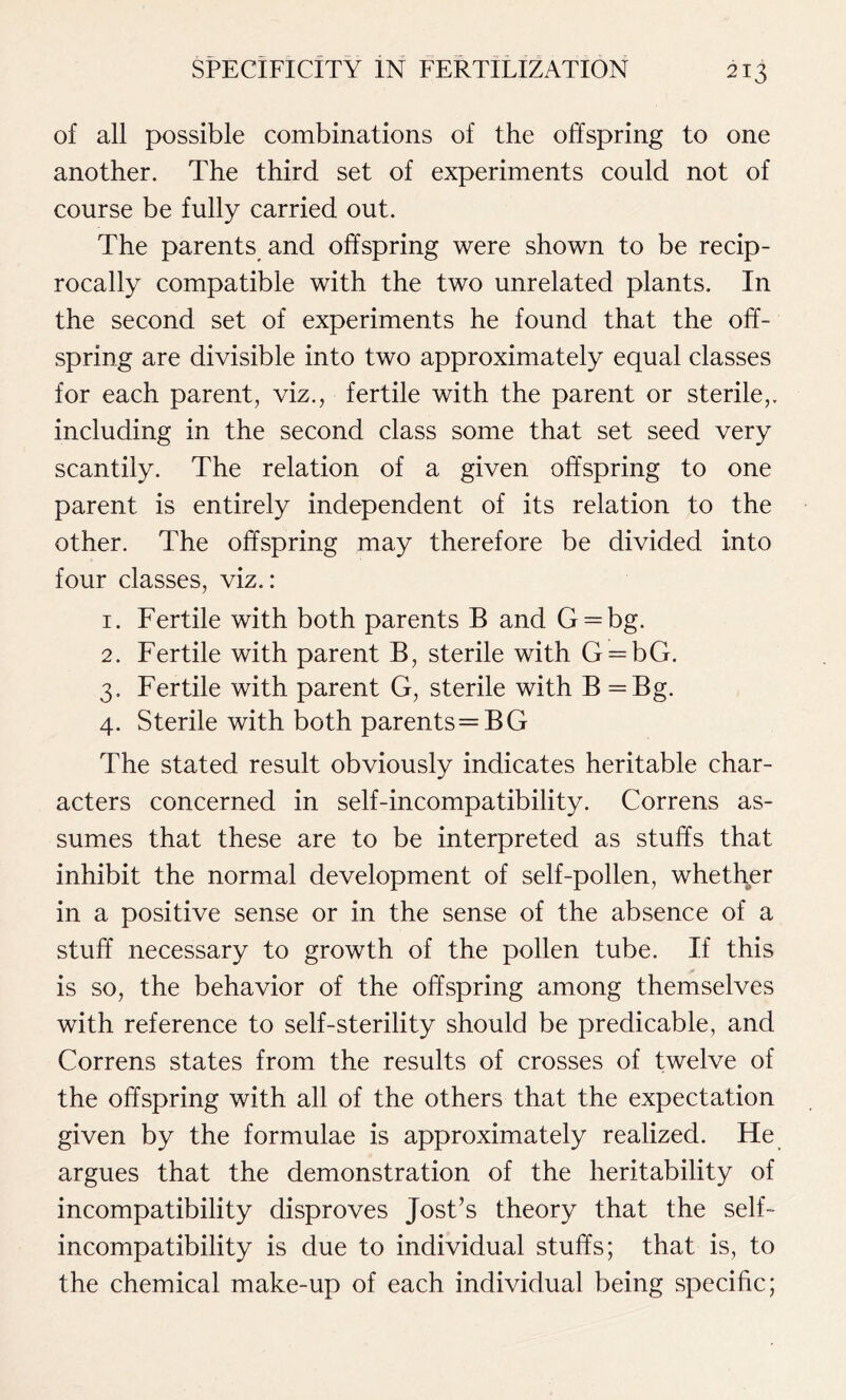 of all possible combinations of the offspring to one another. The third set of experiments could not of course be fully carried out. The parents and offspring were shown to be recip- rocally compatible with the two unrelated plants. In the second set of experiments he found that the off- spring are divisible into two approximately equal classes for each parent, viz., fertile with the parent or sterile,, including in the second class some that set seed very scantily. The relation of a given offspring to one parent is entirely independent of its relation to the other. The offspring may therefore be divided into four classes, viz.: 1. Fertile with both parents B and G = bg. 2. Fertile with parent B, sterile with G = bG. 3. Fertile with parent G, sterile with B =Bg. 4. Sterile with both parents=BG The stated result obviously indicates heritable char- acters concerned in self-incompatibility. Correns as- sumes that these are to be interpreted as stuffs that inhibit the normal development of self-pollen, whether in a positive sense or in the sense of the absence of a stuff necessary to growth of the pollen tube. If this is so, the behavior of the offspring among themselves with reference to self-sterility should be predicable, and Correns states from the results of crosses of twelve of the offspring with all of the others that the expectation given by the formulae is approximately realized. He argues that the demonstration of the heritability of incompatibility disproves Jost’s theory that the self- incompatibility is due to individual stuffs; that is, to the chemical make-up of each individual being specific;