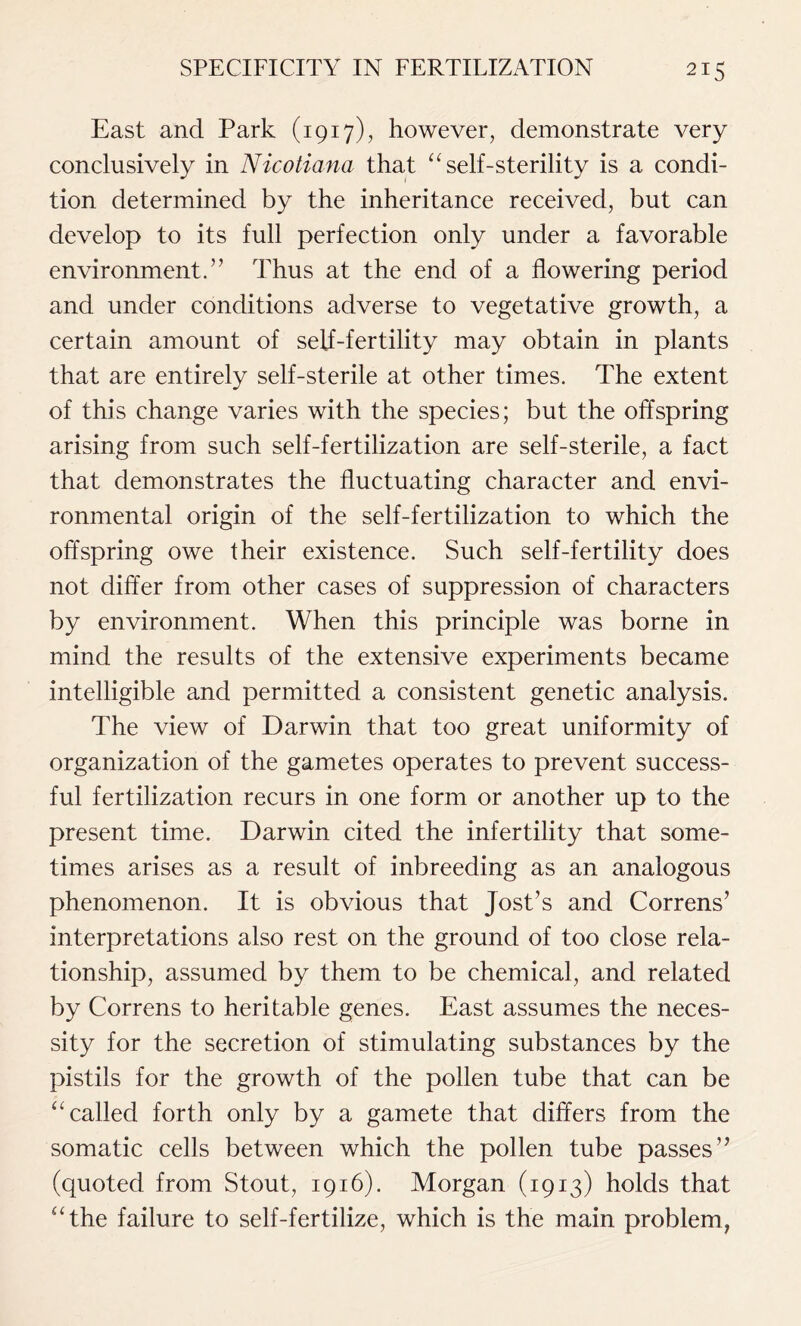 East and Park (1917), however, demonstrate very conclusively in Nicotiana that “ self-sterility is a condi- tion determined by the inheritance received, but can develop to its full perfection only under a favorable environment.” Thus at the end of a flowering period and under conditions adverse to vegetative growth, a certain amount of self-fertility may obtain in plants that are entirely self-sterile at other times. The extent of this change varies with the species; but the offspring arising from such self-fertilization are self-sterile, a fact that demonstrates the fluctuating character and envi- ronmental origin of the self-fertilization to which the offspring owe their existence. Such self-fertility does not differ from other cases of suppression of characters by environment. When this principle was borne in mind the results of the extensive experiments became intelligible and permitted a consistent genetic analysis. The view of Darwin that too great uniformity of organization of the gametes operates to prevent success- ful fertilization recurs in one form or another up to the present time. Darwin cited the infertility that some- times arises as a result of inbreeding as an analogous phenomenon. It is obvious that Jost’s and Correns’ interpretations also rest on the ground of too close rela- tionship, assumed by them to be chemical, and related by Correns to heritable genes. East assumes the neces- sity for the secretion of stimulating substances by the pistils for the growth of the pollen tube that can be “ called forth only by a gamete that differs from the somatic cells between which the pollen tube passes” (quoted from Stout, 1916). Morgan (1913) holds that “the failure to self-fertilize, which is the main problem,