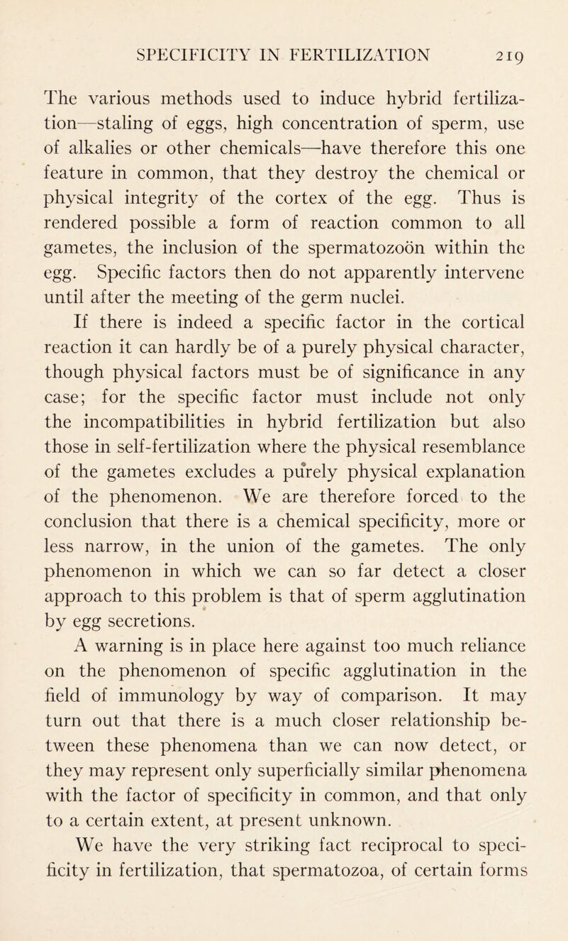 The various methods used to induce hybrid fertiliza- tion—staling of eggs, high concentration of sperm, use of alkalies or other chemicals—have therefore this one feature in common, that they destroy the chemical or physical integrity of the cortex of the egg. Thus is rendered possible a form of reaction common to all gametes, the inclusion of the spermatozoon within the egg. Specific factors then do not apparently intervene until after the meeting of the germ nuclei. If there is indeed a specific factor in the cortical reaction it can hardly be of a purely physical character, though physical factors must be of significance in any case; for the specific factor must include not only the incompatibilities in hybrid fertilization but also those in self-fertilization where the physical resemblance of the gametes excludes a purely physical explanation of the phenomenon. We are therefore forced to the conclusion that there is a chemical specificity, more or less narrow, in the union of the gametes. The only phenomenon in which we can so far detect a closer approach to this problem is that of sperm agglutination by egg secretions. A warning is in place here against too much reliance on the phenomenon of specific agglutination in the field of immunology by way of comparison. It may turn out that there is a much closer relationship be- tween these phenomena than we can now detect, or they may represent only superficially similar phenomena with the factor of specificity in common, and that only to a certain extent, at present unknown. We have the very striking fact reciprocal to speci- ficity in fertilization, that spermatozoa, of certain forms