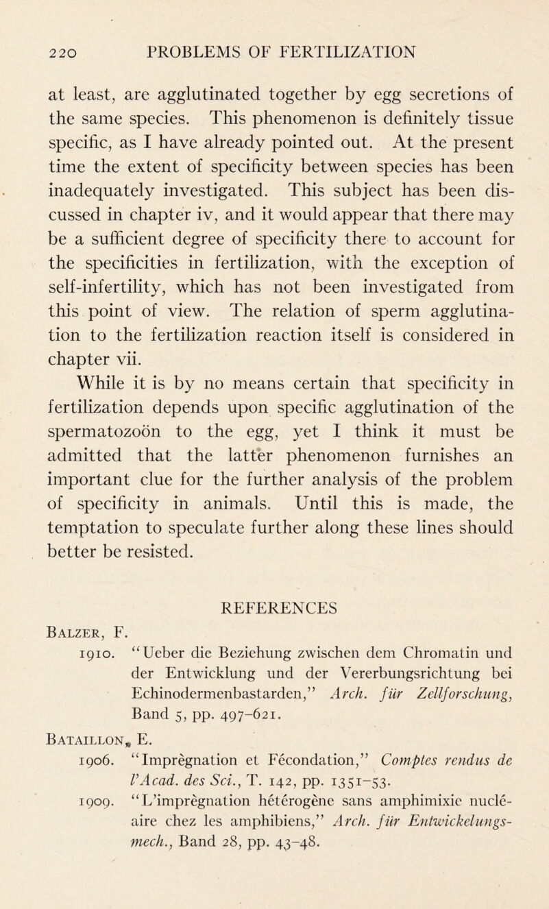 at least, are agglutinated together by egg secretions of the same species. This phenomenon is definitely tissue specific, as I have already pointed out. At the present time the extent of specificity between species has been inadequately investigated. This subject has been dis- cussed in chapter iv, and it would appear that there may be a sufficient degree of specificity there to account for the specificities in fertilization, with the exception of self-infertility, which has not been investigated from this point of view. The relation of sperm agglutina- tion to the fertilization reaction itself is considered in chapter vii. While it is by no means certain that specificity in fertilization depends upon specific agglutination of the spermatozoon to the egg, yet I think it must be admitted that the latter phenomenon furnishes an important clue for the further analysis of the problem of specificity in animals. Until this is made, the temptation to speculate further along these lines should better be resisted. REFERENCES Balzer, F. 1910. “Ueber die Beziehung zwischen dem Chromatin und der Entwicklung und der Vererbungsrichtung bei Echinodermenbastarden,” Arch, fur Zellforschung, Band 5, pp. 497-621. Bataillon* E. 1906. “Impregnation et Fecondation,” Comptes rendus dc VAcad, des Sci., T. 142, pp. 1351-53. 1909. “L’impregnation heterogene sans amphimixie nucle- aire chez les amphibiens,” Arch, fiir Entwickelungs- mech., Band 28, pp. 43-48.