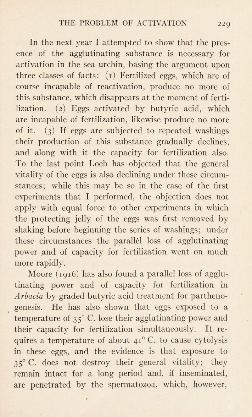 In the next year I attempted to show that the pres- ence of the agglutinating substance is necessary for activation in the sea urchin, basing the argument upon three classes of facts: (1) Fertilized eggs, which are of course incapable of reactivation, produce no more of this substance, which disappears at the moment of ferti- lization. (2) Eggs activated by butyric acid, which are incapable of fertilization, likewise produce no more of it. (3) If eggs are subjected to repeated washings their production of this substance gradually declines, and along with it the capacity for fertilization also. To the last point Loeb has objected that the general vitality of the eggs is also declining under these circum- stances; while this may be so in the case of the first experiments that I performed, the objection does not apply with equal force to other experiments in which the protecting jelly of the eggs was first removed by shaking before beginning the series of washings; under these circumstances the parallel loss of agglutinating power and of capacity for fertilization went on much more rapidly. Moore (1916) has also found a parallel loss of agglu- tinating power and of capacity for fertilization in Arbacia by graded butyric acid treatment for partheno- genesis. He has also shown that eggs exposed to a temperature of 350 C. lose their agglutinating power and their capacity for fertilization simultaneously. It re- quires a temperature of about 410 C. to cause cytolysis in these eggs, and the evidence is that exposure to 350 C. does not destroy their general vitality; they remain intact for a long period and, if inseminated, are penetrated by the spermatozoa, which, however,