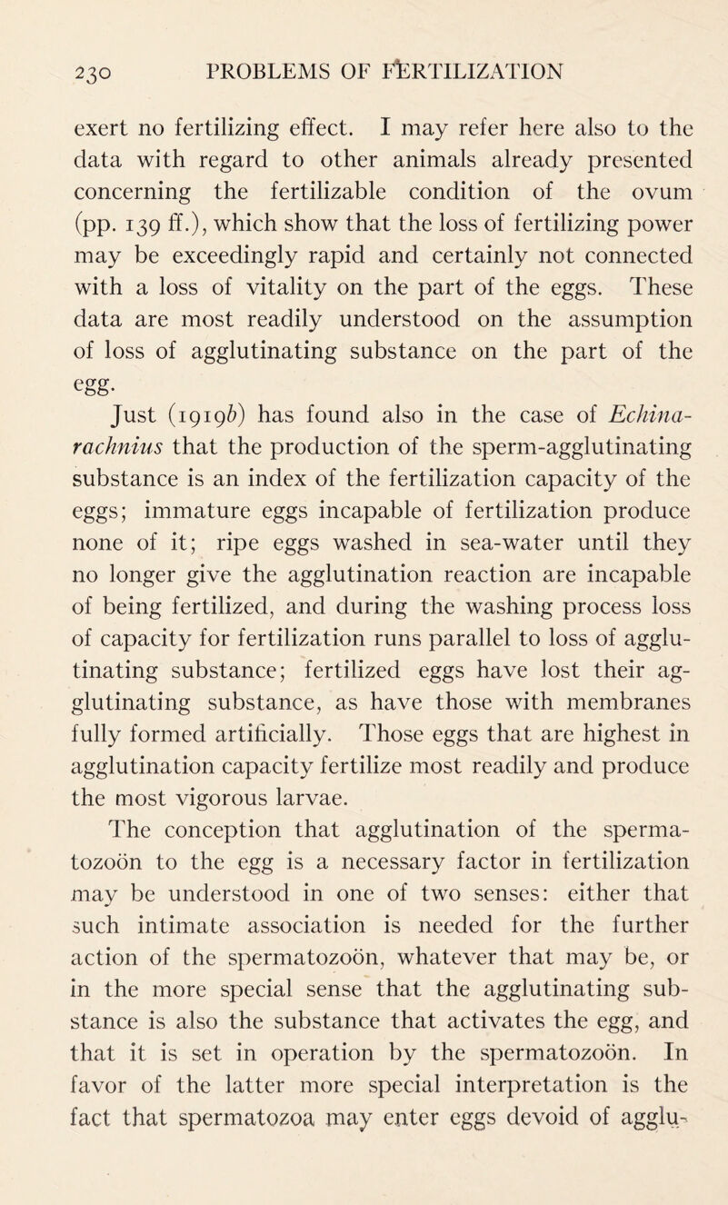 exert no fertilizing effect. I may refer here also to the data with regard to other animals already presented concerning the fertilizable condition of the ovum (pp. 139 ff.), which show that the loss of fertilizing power may be exceedingly rapid and certainly not connected with a loss of vitality on the part of the eggs. These data are most readily understood on the assumption of loss of agglutinating substance on the part of the egg- Just (1919b) has found also in the case of Echina- rachnius that the production of the sperm-agglutinating substance is an index of the fertilization capacity of the eggs; immature eggs incapable of fertilization produce none of it; ripe eggs washed in sea-water until they no longer give the agglutination reaction are incapable of being fertilized, and during the washing process loss of capacity for fertilization runs parallel to loss of agglu- tinating substance; fertilized eggs have lost their ag- glutinating substance, as have those with membranes fully formed artificially. Those eggs that are highest in agglutination capacity fertilize most readily and produce the most vigorous larvae. The conception that agglutination of the sperma- tozoon to the egg is a necessary factor in fertilization may be understood in one of two senses: either that such intimate association is needed for the further action of the spermatozoon, whatever that may be, or in the more special sense that the agglutinating sub- stance is also the substance that activates the egg, and that it is set in operation by the spermatozoon. In favor of the latter more special interpretation is the fact that spermatozoa may enter eggs devoid of agglu-