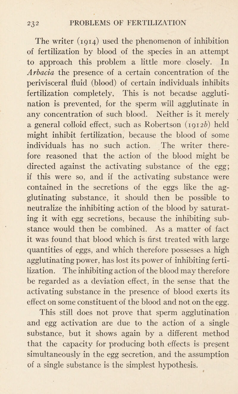 The writer (1914) used the phenomenon of inhibition of fertilization by blood of the species in an attempt to approach this problem a little more closely. In Arbacia the presence of a certain concentration of the perivisceral fluid (blood) of certain individuals inhibits fertilization completely. This is not becaiise aggluti- nation is prevented, for the sperm will agglutinate in any concentration of such blood. Neither is it merely a general colloid effect, such as Robertson (1912b) held might inhibit fertilization, because the blood of some individuals has no such action. The writer there- fore reasoned that the action of the blood might be directed against the activating substance of the egg; if this were so, and if the activating substance were contained in the secretions of the eggs like the ag- glutinating substance, it should then be possible to neutralize the inhibiting action of the blood by saturat- ing it with egg secretions, because the inhibiting sub- stance would then be combined. As a matter of fact it was found that blood which is first treated with large quantities of eggs, and which therefore possesses a high agglutinating power, has lost its power of inhibiting ferti- lization. The inhibiting action of the blood may therefore be regarded as a deviation effect, in the sense that the activating substance in the presence of blood exerts its effect on some constituent of the blood and not on the egg. This still does not prove that sperm agglutination and egg activation are due to the action of a single substance, but it shows again by a different method that the capacity for producing both effects is present simultaneously in the egg secretion, and the assumption of a single substance is the simplest hypothesis.