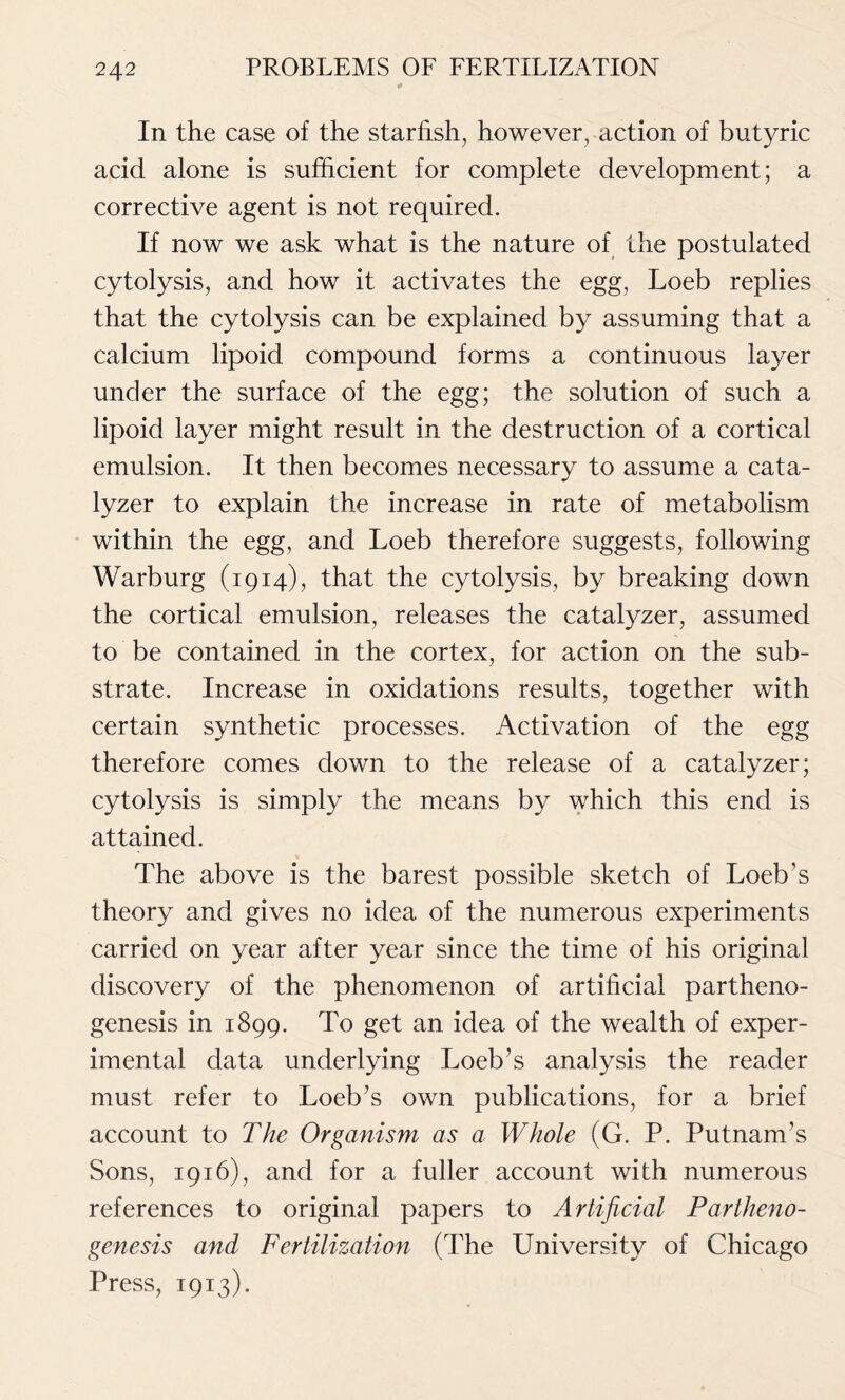 In the case of the starfish, however, action of butyric acid alone is sufficient for complete development; a corrective agent is not required. If now we ask what is the nature of the postulated cytolysis, and how it activates the egg, Loeb replies that the cytolysis can be explained by assuming that a calcium lipoid compound forms a continuous layer under the surface of the egg; the solution of such a lipoid layer might result in the destruction of a cortical emulsion. It then becomes necessary to assume a cata- lyzer to explain the increase in rate of metabolism within the egg, and Loeb therefore suggests, following Warburg (1914), that the cytolysis, by breaking down the cortical emulsion, releases the catalyzer, assumed to be contained in the cortex, for action on the sub- strate. Increase in oxidations results, together with certain synthetic processes. Activation of the egg therefore comes down to the release of a catalyzer; cytolysis is simply the means by which this end is attained. The above is the barest possible sketch of Loeb’s theory and gives no idea of the numerous experiments carried on year after year since the time of his original discovery of the phenomenon of artificial partheno- genesis in 1899. To get an idea of the wealth of exper- imental data underlying Loeb’s analysis the reader must refer to Loeb’s own publications, for a brief account to The Organism as a Whole (G. P. Putnam’s Sons, 1916), and for a fuller account with numerous references to original papers to Artificial Partheno- genesis and Fertilization (The University of Chicago Press, 1913).