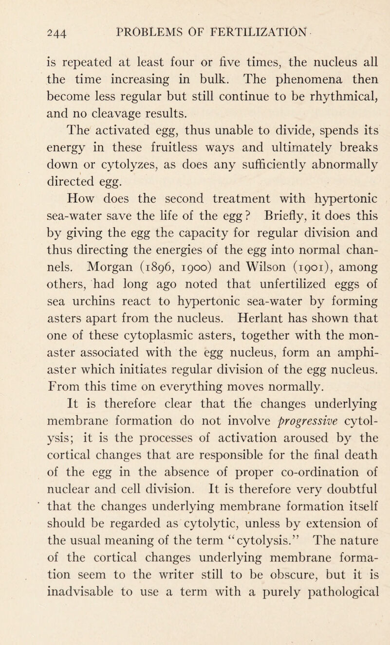 is repeated at least four or live times, the nucleus all the time increasing in bulk. The phenomena then become less regular but still continue to be rhythmical, and no cleavage results. The activated egg, thus unable to divide, spends its energy in these fruitless ways and ultimately breaks down or cytolyzes, as does any sufficiently abnormally t directed egg. How does the second treatment with hypertonic sea-water save the life of the egg ? Briefly, it does this by giving the egg the capacity for regular division and thus directing the energies of the egg into normal chan- nels. Morgan (1896, 1900) and Wilson (1901), among others, had long ago noted that unfertilized eggs of sea urchins react to hypertonic sea-water by forming asters apart from the nucleus. Herlant has shown that one of these cytoplasmic asters, together with the mon- aster associated with the egg nucleus, form an amphi- aster which initiates regular division of the egg nucleus. From this time on everything moves normally. It is therefore clear that the changes underlying membrane formation do not involve progressive cytol- ysis; it is the processes of activation aroused by the cortical changes that are responsible for the final death of the egg in the absence of proper co-ordination of nuclear and cell division. It is therefore very doubtful that the changes underlying membrane formation itself should be regarded as cytolytic, unless by extension of the usual meaning of the term “cytolysis.” The nature of the cortical changes underlying membrane forma- tion seem to the writer still to be obscure, but it is inadvisable to use a term with a purely pathological