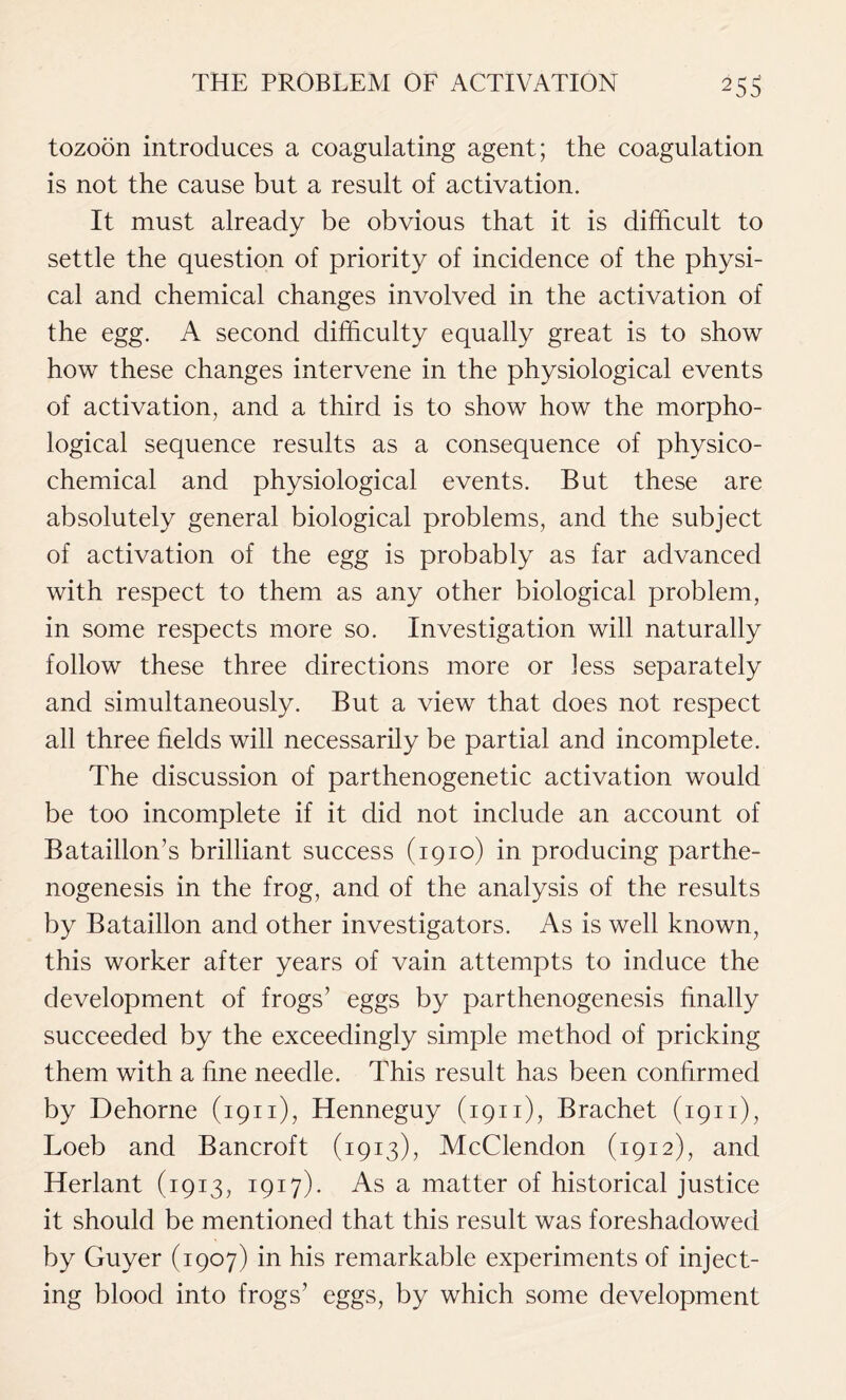 tozoon introduces a coagulating agent; the coagulation is not the cause but a result of activation. It must already be obvious that it is difficult to settle the question of priority of incidence of the physi- cal and chemical changes involved in the activation of the egg. A second difficulty equally great is to show how these changes intervene in the physiological events of activation, and a third is to show how the morpho- logical sequence results as a consequence of physico- chemical and physiological events. But these are absolutely general biological problems, and the subject of activation of the egg is probably as far advanced with respect to them as any other biological problem, in some respects more so. Investigation will naturally follow these three directions more or less separately and simultaneously. But a view that does not respect all three fields will necessarily be partial and incomplete. The discussion of parthenogenetic activation would be too incomplete if it did not include an account of Bataillon’s brilliant success (1910) in producing parthe- nogenesis in the frog, and of the analysis of the results by Bataillon and other investigators. As is well known, this worker after years of vain attempts to induce the development of frogs’ eggs by parthenogenesis finally succeeded by the exceedingly simple method of pricking them with a fine needle. This result has been confirmed by Dehorne (1911), Henneguy (1911), Brachet (1911), Loeb and Bancroft (1913), McClendon (1912), and Herlant (1913, 1917)- As a matter of historical justice it should be mentioned that this result was foreshadowed by Guyer (1907) in his remarkable experiments of inject- ing blood into frogs’ eggs, by which some development