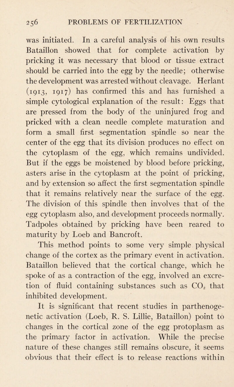 was initiated. In a careful analysis of his own results Bataillon showed that for complete activation by pricking it was necessary that blood or tissue extract should be carried into the egg by the needle; otherwise the development was arrested without cleavage. Herlant (1913, 1917) has confirmed this and has furnished a simple cytological explanation of the result: Eggs that are pressed from the body of the uninjured frog and pricked with a clean needle complete maturation and form a small first segmentation spindle so near the center of the egg that its division produces no effect on the cytoplasm of the egg, which remains undivided. But if the eggs be moistened by blood before pricking, asters arise in the cytoplasm at the point of pricking, and by extension so affect the first segmentation spindle that it remains relatively near the surface of the egg. The division of this spindle then involves that of the egg cytoplasm also, and development proceeds normally. Tadpoles obtained by pricking have been reared to maturity by Loeb and Bancroft. This method points to some very simple physical change of the cortex as the primary event in activation. Bataillon believed that the cortical change, which he spoke of as a contraction of the egg, involved an excre- tion of fluid containing substances such as C02 that inhibited development. It is significant that recent studies in parthenoge- netic activation (Loeb, R. S. Lillie, Bataillon) point to changes in the cortical zone of the egg protoplasm as the primary factor in activation. While the precise nature of these changes still remains obscure, it seems obvious that their effect is to release reactions within