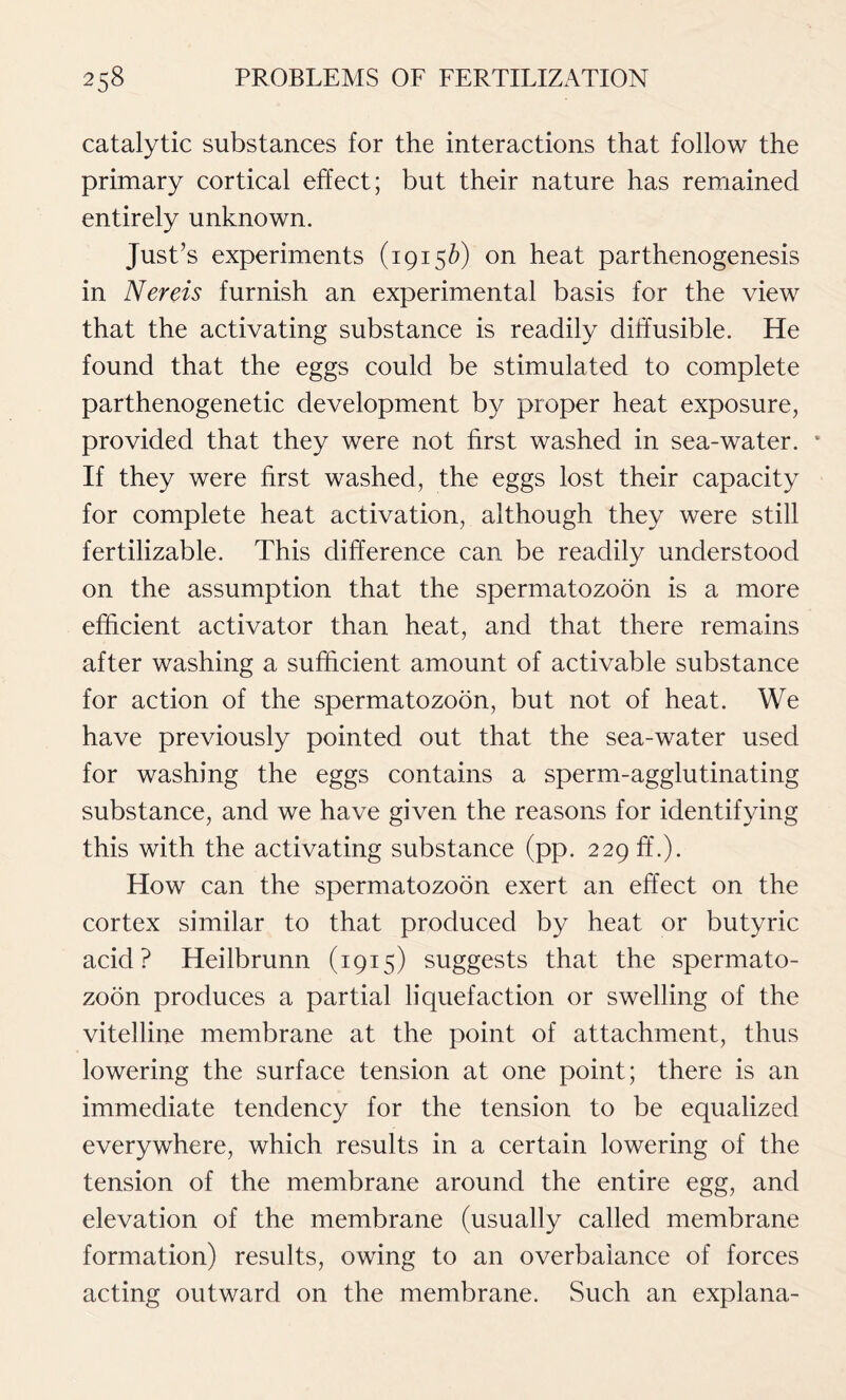 catalytic substances for the interactions that follow the primary cortical effect; but their nature has remained entirely unknown. Just’s experiments (19156) on heat parthenogenesis in Nereis furnish an experimental basis for the view that the activating substance is readily diffusible. He found that the eggs could be stimulated to complete parthenogenetic development by proper heat exposure, provided that they were not first washed in sea-water. * If they were first washed, the eggs lost their capacity for complete heat activation, although they were still fertilizable. This difference can be readily understood on the assumption that the spermatozoon is a more efficient activator than heat, and that there remains after washing a sufficient amount of activable substance for action of the spermatozoon, but not of heat. We have previously pointed out that the sea-water used for washing the eggs contains a sperm-agglutinating substance, and we have given the reasons for identifying this with the activating substance (pp. 229 ff.). How can the spermatozoon exert an effect on the cortex similar to that produced by heat or butyric acid? Heilbrunn (1915) suggests that the spermato- zoon produces a partial liquefaction or swelling of the vitelline membrane at the point of attachment, thus lowering the surface tension at one point; there is an immediate tendency for the tension to be equalized everywhere, which results in a certain lowering of the tension of the membrane around the entire egg, and elevation of the membrane (usually called membrane formation) results, owing to an overbalance of forces acting outward on the membrane. Such an explana-