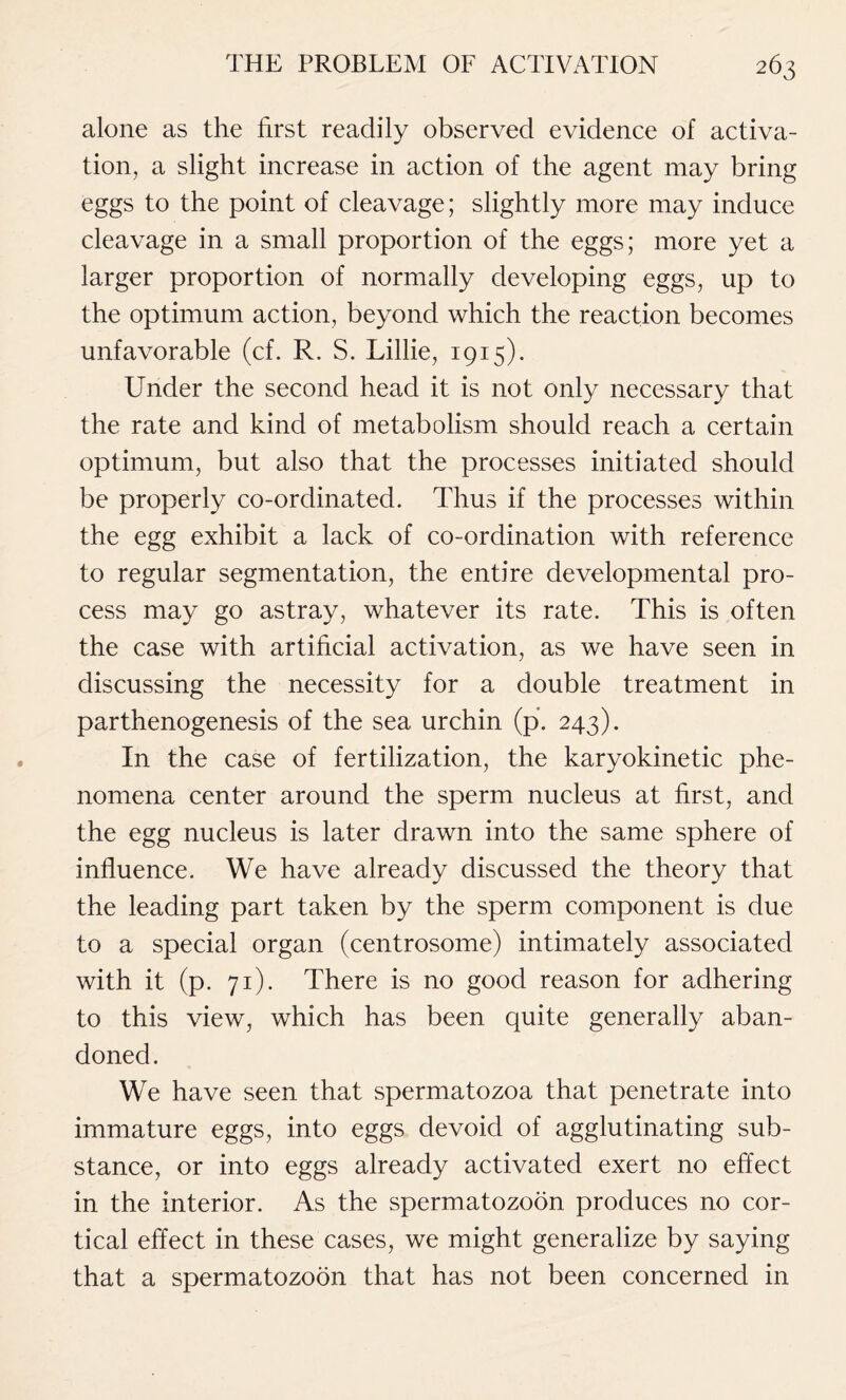 alone as the first readily observed evidence of activa- tion, a slight increase in action of the agent may bring eggs to the point of cleavage; slightly more may induce cleavage in a small proportion of the eggs; more yet a larger proportion of normally developing eggs, up to the optimum action, beyond which the reaction becomes unfavorable (cf. R. S. Lillie, 1915). Under the second head it is not only necessary that the rate and kind of metabolism should reach a certain optimum, but also that the processes initiated should be properly co-ordinated. Thus if the processes within the egg exhibit a lack of co-ordination with reference to regular segmentation, the entire developmental pro- cess may go astray, whatever its rate. This is often the case with artificial activation, as we have seen in discussing the necessity for a double treatment in parthenogenesis of the sea urchin (p. 243). In the case of fertilization, the karyokinetic phe- nomena center around the sperm nucleus at first, and the egg nucleus is later drawn into the same sphere of influence. We have already discussed the theory that the leading part taken by the sperm component is due to a special organ (centrosome) intimately associated with it (p. 71). There is no good reason for adhering to this view, which has been quite generally aban- doned. We have seen that spermatozoa that penetrate into immature eggs, into eggs devoid of agglutinating sub- stance, or into eggs already activated exert no effect in the interior. As the spermatozoon produces no cor- tical effect in these cases, we might generalize by saying that a spermatozoon that has not been concerned in
