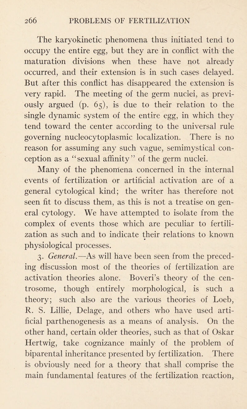 The karyokinetic phenomena thus initiated tend to occupy the entire egg, but they are in conflict with the maturation divisions when these have not already occurred, and their extension is in such cases delayed. But after this conflict has disappeared the extension is very rapid. The meeting of the germ nuclei, as previ- ously argued (p. 65), is due to their relation to the single dynamic system of the entire egg, in which they tend toward the center according to the universal rule governing nucleocytoplasmic localization. There is no reason for assuming any such vague, semimystical con- ception as a “sexual affinity” of the germ nuclei. Many of the phenomena concerned in the internal events of fertilization or artificial activation are of a general cytological kind; the writer has therefore not seen fit to discuss them, as this is not a treatise on gen- eral cytology. We have attempted to isolate from the complex of events those which are peculiar to fertili- zation as such and to indicate their relations to known physiological processes. 3. General.—As will have been seen from the preced- ing discussion most of the theories of fertilization are activation theories alone. Boveri’s theory of the cen- trosome, though entirely morphological, is such a theory; such also are the various theories of Loeb, R. S. Lillie, Delage, and others who have used arti- ficial parthenogenesis as a means of analysis. On the other hand, certain older theories, such as that of Oskar Hertwig, take cognizance mainly of the problem of biparental inheritance presented by fertilization. There is obviously need for a theory that shall comprise the main fundamental features of the fertilization reaction,