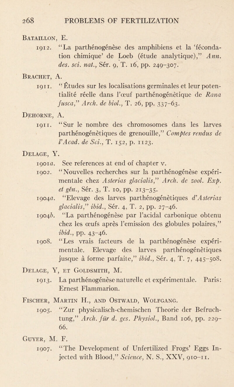 Bataillon, E. 1912. “La parthenogenese des amphibiens et la ‘feconda- tion chimique’ de Loeb (etude analytique),” Ann. des. sci. nat., Ser. 9, T. 16, pp. 249-307. Brachet, A. 1911. “ Etudes sur les localisations germinales et leur poten- tialite reelle dans l’ceuf parthenogenetique de Rana fusca,” Arch, de biol., T. 26, pp. 337-63. Dehorne, A. 1911, “Sur le nombre des chromosomes dans les larves parthenogenetiques de grenouille,” Comptes rendus de VAcad, de Sci., T. 152, p. 1123. Delage, Y. 1901a. See references at end of chapter v. 1902. “Nouvelles recherches sur la parthenogenese experi- mentale chez Asterias glacialis,” Arch, de zool. Exp. et gen., Ser. 3, T. 10, pp. 213-35. 1904a. “Elevage des larves parthenogenetiques d\\Asterias glacialis,” ibid., Ser. 4, T. 2, pp. 27-46. 1904/E “La parthenogenese par l’acidal carbonique obtenu chez les ceufs apres remission des globules polaires,” ibid., pp. 43-46. 1908. “Les vrais facteurs de la parthenogenese experi- mentale. Elevage des larves parthenogenetiques jusque a forme parfaite,” ibid., Ser. 4, T. 7, 445-508. Delage, Y, et Goldsmith, M. 1913. La parthenogenesenaturelle et experimentale. Paris: Ernest Flammarion. Fischer, Martin H., and Ostwald, Wolfgang. 1905. “Zur physicalisch-chemischen Theorie der Befruch- tung,” Arch, fur d. ges. Physiol., Band 106, pp. 229- 66. Guyer, M. F. 1907. “The Development of Unfertilized Frogs’ Eggs In- jected with Blood,” Science, N. S., XXV, 910-n.